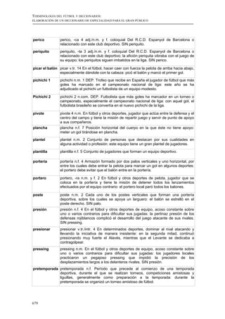 TERMINOLOGÍA DEL FÚTBOL Y DICCIONARIOS:
ELABORACIÓN DE UN DICCIONARIO DE ESPECIALIDAD PARA EL GRAN PÚBLICO




perico          perico, -ca 4 adj./n.m. y f. coloquial Del R.C.D. Espanyol de Barcelona o
                relacionado con este club deportivo. SIN periquito.
periquito       periquito, -ta 3 adj./n.m. y f. coloquial Del R.C.D. Espanyol de Barcelona o
                relacionado con este club deportivo; la afición periquita vibraba con el juego de
                su equipo; los periquitos siguen imbatidos en la liga. SIN perico.

picar el balón picar v.tr. 14 En el fútbol, hacer caer con fuerza la pelota de arriba hacia abajo,
               especialmente dándole con la cabeza: picó el balón y marcó el primer gol.
pichichi 1      pichichi n.m. 1 DEP. Trofeo que recibe en España el jugador de fútbol que más
                goles ha marcado en el campeonato nacional de liga: este año se ha
                adjudicado el pichichi un futbolista de un equipo modesto.

Pichichi 2      pichichi 2 n.com. DEP. Futbolista que más goles ha marcador en un torneo o
                campeonato, especialmente el campeonato nacional de liga: con aquel gol, el
                futbolista brasileño se convertía en el nuevo pichichi de la liga.

pivote          pivote 4 n.m. En fútbol y otros deportes, jugador que actúa entre la defensa y el
                centro del campo y tiene la misión de repartir juego y servir de punto de apoyo
                a sus compañeros.
plancha         plancha n.f. 7 Posición horizontal del cuerpo en la que éste no tiene apoyo:
                meter un gol tirándose en plancha.
plantel         plantel n.m. 2 Conjunto de personas que destacan por sus cualidades en
                alguna actividad o profesión: este equipo tiene un gran plantel de jugadores.
plantilla       plantilla n.f. 5 Conjunto de jugadores que forman un equipo deportivo.

portería        portería n.f. 4 Armazón formado por dos palos verticales y uno horizontal, por
                entre los cuales debe entrar la pelota para marcar un gol en algunos deportes:
                el portero debe evitar que el balón entre en la portería.

portero         portero, -ra n.m. y f. 2 En fútbol y otros deportes de pelota, jugador que se
                coloca en la portería y tiene la misión de detener todos los lanzamientos
                efectuados por el equipo contrario: el portero local paró todos los balones.

poste           poste n.m. 2 Cada uno de los postes verticales que forman una portería
                deportiva, sobre los cuales se apoya un larguero: el balón se estrelló en el
                poste derecho. SIN palo.
presión         presión n.f. 4 En el fútbol y otros deportes de equipo, acoso constante sobre
                uno o varios contrarios para dificultar sus jugadas: la pertinaz presión de los
                defensas rojiblancos complicó el desarrollo del juego atacante de sus rivales.
                SIN pressing.
presionar       presionar v.tr./intr. 4 En determinados deportes, dominar al rival atacando y
                llevando la iniciativa de manera insistente: en la segunda mitad, continuó
                presionando muy fuerte el Alavés, mientras que el Levante se dedicaba a
                contragolpear.
pressing        pressing n.m. En el fútbol y otros deportes de equipo, acoso constante sobre
                uno o varios contrarios para dificultar sus jugadas: los jugadores locales
                practicaron un pegajoso pressing que impidió la precisión de los
                desplazamientos largos a los delanteros rivales. SIN presión.
pretemporada pretemporada n.f. Período que precede al comienzo de una temporada
             deportiva, durante el que se realizan torneos, competiciones amistosas y
             liguillas, generalmente como preparación a la temporada: durante la
             pretemporada se organizó un torneo amistoso de fútbol.




679
 