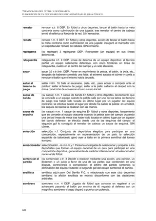 TERMINOLOGÍA DEL FÚTBOL Y DICCIONARIOS:
ELABORACIÓN DE UN DICCIONARIO DE ESPECIALIDAD PARA EL GRAN PÚBLICO




rematar         rematar v.tr. 8 DEP. En fútbol y otros deportes, lanzar el balón hacia la meta
                contraria como culminación de una jugada: tras rematar el centro de cabeza
                envió el esférico al fondo de la red. SIN remachar.

remate          remate n.m. 5 DEP. En fútbol y otros deportes, acción de lanzar el balón hacia
                la meta contraria como culminación de una jugada: inauguró el marcador con
                un espectacular remate de cabeza. SIN remache.

replegarse      (sv replegar) 3 replegarse DEP. Retroceder [un equipo] en sus líneas
                defensivas.

retaguardia     retaguardia n.f. 4 DEP. Línea de defensa de un equipo deportivo: el técnico
                perfiló un equipo netamente defensivo, con cinco hombres en línea de
                retaguardia, cuatro en el centro del campo y un solo atacante.

sacar           sacar 32 v.tr./intr. DEP. Poner en movimiento la pelota, el balón, la bola, etc.,
                después de haberse cometido una falta: el extremo sacaba el córner y corría a
                rematar el balón que él mismo había lanzado.

saltar al       saltar v.itrn. 16 Salir al escenario, pista, etc., para actuar o competir ante el
terreno de      público: saltar al terreno de juego; saltar a la pista; saltaron al césped con la
juego           única convicción de conservar el cero a cero inicial.

saque de        (sv saque) n.m. 1 saque de banda En fútbol y otros deportes, lanzamiento que
banda           se concede a un equipo cuando la pelota sale por uno de los lados del terreno
                de juego tras haber sido tocada en último lugar por un jugador del equipo
                contrario; se efectúa desde el lugar por donde ha salido la pelota: en el fútbol,
                los saques de banda se realizan con las manos.
saque de        (sv saque) n.m. 1 saque de esquina En fútbol y otros deportes, lanzamiento
esquina         que se concede al equipo atacante cuando la pelota sale del campo cruzando
                una de las líneas de meta tras haber sido tocada en último lugar por un jugador
                del bando defensor; se efectúa desde una de las esquinas del campo: el
                segundo gol lo consiguió al rematar de cabeza un saque de esquina. SIN
                córner.
selección       selección n.f. Conjunto de deportistas elegidos para participar en una
                competición, especialmente en representación de un país: la selección
                española de baloncesto ganó ayer a Italia en la primera semifinal del torneo
                europeo.
seleccionador seleccionador, -ra 4 n.m.y f. Persona encargada de seleccionar y preparar a los
              deportistas que forman el equipo nacional de un país para participar en una
              competición deportiva, generalmente de carácter internacional: el seleccionador
              nacional de fútbol.
sentenciar el   (sv sentenciar) v.tr. 3 Decidir o resolver mediante una acción, una opinión, un
partido         dictamen o un juicio a favor de una de las partes que contienden en una
                disputa, controversia o competición: el árbitro del partido sentenció la
                eliminación del equipo visitante; el segundo gol del equipo sentenció el partido.
sevillista      sevillista adj./n.com Del Sevilla F.C. o relacionado con este club deportivo
                sevillano: la afición sevillista se mostró disconforme con las decisiones
                arbitrales.
sombrero        sombrero n.m. 4 DEP. Jugada de fútbol que consiste en regatear a un
                adversario pasando el balón por encima de él: regateó al defensa con un
                magnífico sombrero y luego disparó a puerta con potencia.




681
 