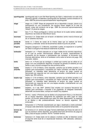 TERMINOLOGÍA DEL FÚTBOL Y DICCIONARIOS:
ELABORACIÓN DE UN DICCIONARIO DE ESPECIALIDAD PARA EL GRAN PÚBLICO




sportinguista sportinguista adj./n.com Del Real Sporting de Gijón o relacionado con este club
              deportivo gijonés: el delantero sportinguista fue derribado cuando entraba en el
              área. OBS Se pronuncia aproximadamente 'esportinguista'.

stage          stage n.m. 2 DEP. Etapa de preparación de un deportista o equipo, previa a su
               participación en una competición: los equipos hacen stages en el mes de
               agosto, antes del comienzo de la liga.. OBS Se pronuncia aproximadamente
               'estash'. El plural es stages.
taco           taco 7 n.m. Pieza puntiaguda o cónica que llevan en la suela ciertos calzados
               deportivos: las botas de fútbol llevan tacos.
taconazo       taconazo n.m. Golpe dado con el tacón: el delantero centro marcó el tercer gol
               de un soberbio taconazo.

tanda de       tanda n.f. 3 Serie de cosas de la misma clase que se realizan de forma
penaltis       sucesiva y ordenada: tanda de lanzamientos desde el punto de penalti.
tángana        tángana o tangana n.f. 2 Alboroto, escándalo o pelea, en especial en un partido
               de fútbol: la tángana final deslució totalmente el partido.
tanteador      tanteador n.m. 1 Panel colocado en un lugar visible de los recintos deportivos,
               en el cual se anotan informaciones relativas al evento, especialmente la
               puntuación de los equipos o participantes que compiten: el encuentro tuvo
               diversas alternativas, tanto en el tanteador como sobre el terreno de juego. SIN
               marcador, tablero.
tanto          tanto n.m. 4 Punto que se consigue o unidad que cuenta que se utiliza en un
               juego o en una competición deportiva: el equipo ha ganado al visitante por dos
               tantos a cero; el pívot consiguió los dos primeros tantos.
tarjeta        tarjeta n.f. 2 En el fútbol y otros deportes, cartulina que el árbitro enseña a un
amarilla       jugador para amonestarlo o expulsarlo por haber cometido una falta de cierta
               gravedad: un futbolista debe abandonar el terreno de juego cuando es
               sancionado por segunda vez con una tarjeta amarilla o directamente con una
               tarjeta roja. SIN cartulina.
tarjeta roja   tarjeta n.f. 2 En el fútbol y otros deportes, cartulina que el árbitro enseña a un
               jugador para amonestarlo o expulsarlo por haber cometido una falta de cierta
               gravedad: un futbolista debe abandonar el terreno de juego cuando es
               sancionado por segunda vez con una tarjeta amarilla o directamente con una
               tarjeta roja. SIN cartulina.
tarjetero      tarjetero, -ra 3 adj. DEP. [árbitro] Que emplea con excesiva frecuencia las
               tarjetas para amonestar o expulsar a los jugadores: el colegiado extremeño
               desarrolló una buena labor, aunque se mostró muy tarjetero.

técnico 1      técnico, -caadj. 4 Persona que se dedica a la preparación física y a la dirección
               de un equipo deportivo, designando los jugadores que debn jugar en cada
               partido y la función determinada que cada uno debe desempeñar, en especial
               si se dedica a ello profesionalmente: tienen un técnico argentino. SIN
               entrenador.
temporada      temporada n.f. 2 Período caracterizado por algo o destinado a cierta actividad:
               el equipo está obteniendo impresionantes éxitos en la presente temporada.
terreno de     (sv terreno) 2 n.m. terreno de juego Terreno delimitado por líneas de color en el
juego          que se practican ciertos deportes: si la pelota bota fuera del terreno de juego es
               falta y saca el equipo contrario. NOTA: También terreno.

testarazo      testarazo n.m. Golpe dado con la cabeza o recibido en ella: el delantero anotó
               el segundo tanto local de un espectacular testarazo. SIN cabezada, cabezazo,
               testarada.



                                                                                            682
 