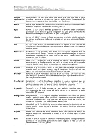 TERMINOLOGÍA DEL FÚTBOL Y DICCIONARIOS:
ELABORACIÓN DE UN DICCIONARIO DE ESPECIALIDAD PARA EL GRAN PÚBLICO




tiempo       suplementario, -ria adj. Que sirve para suplir una cosa que falta o para
suplementari completar, aumentar o reforzar una cosa en algún aspecto: la necesidad de
o            jugar un tiempo suplementario beneficiaba a los irlandeses.

tifoso         tifosi n.m.pl. Hinchas de fútbol italianos: numerosos tifosi estuvieron presentes
               en el acto y dieron la bienvenida al máximo goleador.

tijera         tijera n.f. 2 DEP. Jugada de fútbol que consiste en chutar el balón agitando las
               piernas en el aire de modo que se amaga con una y se golpea con la otra: la
               estrella brasileña logró un bello tanto de tijera. SIN tijereta.

tijereta       tijereta n.f. 5 DEP. Jugada de fútbol que consiste en chutar el balón agitando
               las piernas en el aire de modo que se amaga con una y se golpea con la otra.
               SIN tijera.

tiro           tiro n.m. 11 En algunos deportes, lanzamiento del balón a la meta contraria: el
               guiardameta interceptó el tio de delantero visitante; el alero probó un nuevo tiro
               desde el lateral.

todoterreno    todoterreno 2 adj. [persona] Que tiene capacidad para adaptarse bien al
               cualquier situación, trabajo o función: las pistas de cemento exigen un jugador
               todoterreno, completo en el fondo y en la red. OBS Cuando actúa como
               adjetivo no varía de género.
toque          toque n.m. 1 Acción de tocar y manera de hacerlo: con triangulaciones
               espectaculares y desplazamientos de balón al primer toque, el combinado
               nacional distaba mucho de ser una selección de juego arcaico y tosco.
trallazo       trallazo n.m. 4 coloquial En fútbol y otros deportes de pelota, disparo muy
               potente: lanzó un trallazo sesgado que el cancerbero desvió a córner con
               apuros por encima del travesaño. SIN cañonazo, chupinazo.
transfer       transfer n.m. DEP. Permiso de traspaso de un deportista a un equipo de otro
               país: el jugador yugoslavo aún no tiene el transfer para jugar en el Real Madrid.
               OBS Se pronuncia 'tránsfer'.

transformar    transformar 4 v.tr./intr. En algunos deportes de equipo, conseguir que un
               lanzamiento se convierta en un tanto: transformó dos tiros libres y forzó la
               prórroga: el tercer tanto fue obra de Mario al transformar un penalti.

travesaño      Travesaño n.m. 2 Palo superior de una portería deportiva, que une
               horizontalmente los dos postes: el balón rebotó en el travesaño y salió
               despedido. SIN larguero.

triangulación triangulación n.f. 2 En algunos deportes, movimiento del balón con pases
              cortos y precisos entre varios jugadores, formando un triángulo imaginario:
              mediante triangulaciones muy precisas, el equipo local se acercó en
              numerosas ocasiones a las inmediaciones del área rival.
triangular     triangular2 v.tr. 2 En el fútbol y otros deportes, efectuar los jugadores de un
               mismo equipo pases cortos y precisos del balón, formando triángulos
               imaginarios.

triplete       triplete n.m. Serie de tres éxitos o victorias en un corto período de tiempo, en
               especial en deporte: consiguieron el triplete: la liga, la copa del Rey y la copa
               de Europa.

túnel          túnel n.m. 3 DEP. Jugada de fútbol que consiste en pasar el balón por entre las
               piernas de un adversario, generalmente como regate: le hizo un túnel al
               defensa central. SIN caño, pasillo.




683
 