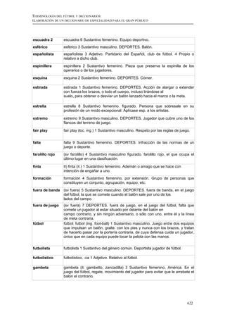 TERMINOLOGÍA DEL FÚTBOL Y DICCIONARIOS:
ELABORACIÓN DE UN DICCIONARIO DE ESPECIALIDAD PARA EL GRAN PÚBLICO




escuadra 2       escuadra 6 Sustantivo femenino. Equipo deportivo.
esférico         esférico 3 Sustantivo masculino. DEPORTES. Balón.
españolista      españolista 3 Adjetivo. Partidario del Español, club de fútbol. 4 Propio o
                 relativo a dicho club.
espinillera      espinillera 2 Sustantivo femenino. Pieza que preserva la espinilla de los
                 operarios o de los jugadores.

esquina          esquina 2 Sustantivo femenino. DEPORTES. Córner.

estirada         estirada 1 Sustantivo femenino. DEPORTES. Acción de alargar o extender
                 con fuerza los brazos, o todo el cuerpo, incluso tirándose al
                 suelo, para obtener o desviar un balón lanzado hacia el marco o la meta.

estrella         estrella 8 Sustantivo femenino. figurado. Persona que sobresale en su
                 profesión de un modo excepcional. Aplícase esp. a los artistas.

extremo          extremo 9 Sustantivo masculino. DEPORTES. Jugador que cubre uno de los
                 flancos del terreno de juego.

fair play        fair play (loc. ing.) 1 Sustantivo masculino. Respeto por las reglas de juego.


falta            falta 9 Sustantivo femenino. DEPORTES. Infracción de las normas de un
                 juego o deporte.
farolillo rojo   (sv farolillo) 4 Sustantivo masculino figurado. farolillo rojo, el que ocupa el
                 último lugar en una clasificación.

finta            II) finta (it.) 1 Sustantivo femenino. Ademán o amago que se hace con
                 intención de engañar a uno.
formación        formación 4 Sustantivo femenino. por extensión. Grupo de personas que
                 constituyen un conjunto, agrupación, equipo, etc.
fuera de banda   (sv fuera) 5 Sustantivo masculino. DEPORTES. fuera de banda, en el juego
                 del fútbol, la que se comete cuando el balón sale por uno de los
                 lados del campo.
fuera de juego   (sv fuera) 7 DEPORTES. fuera de juego, en el juego del fútbol, falta que
                 comete un jugador al estar situado por delante del balón en
                 campo contrario, y sin ningún adversario, o sólo con uno, entre él y la línea
                 de meta contraria.
fútbol           fútbol; futbol (ing. foot-ball) 1 Sustantivo masculino. Juego entre dos equipos
                 que impulsan un balón, gralte. con los pies y nunca con los brazos, y tratan
                 de hacerlo pasar por la portería contraria, de cuya defensa cuida un jugador,
                 único que en cada equipo puede tocar la pelota con las manos.


futbolista       futbolista 1 Sustantivo del género común. Deportista jugador de fútbol.

futbolístico     futbolístico, -ca 1 Adjetivo. Relativo al fútbol.

gambeta          gambeta (it. gambetto, zancadilla) 3 Sustantivo femenino. América. En el
                 juego del fútbol, regate, movimiento del jugador para evitar que le arrebate el
                 balón el contrario.




                                                                                             622
 