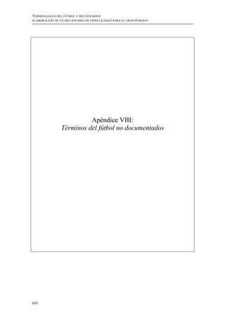 TERMINOLOGÍA DEL FÚTBOL Y DICCIONARIOS:
ELABORACIÓN DE UN DICCIONARIO DE ESPECIALIDAD PARA EL GRAN PÚBLICO




                          Apéndice VIII:
                Términos del fútbol no documentados




695
 