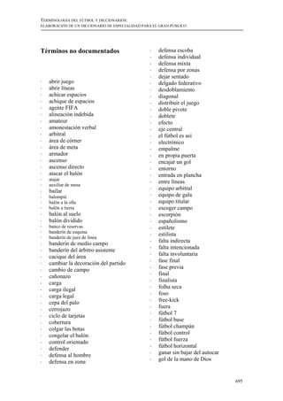 TERMINOLOGÍA DEL FÚTBOL Y DICCIONARIOS:
ELABORACIÓN DE UN DICCIONARIO DE ESPECIALIDAD PARA EL GRAN PÚBLICO




Términos no documentados                         !   defensa escoba
                                                 !   defensa individual
                                                 !   defensa mixta
                                                 !   defensa por zonas
                                                 !   dejar sentado
!   abrir juego                                  !   delgado federativo
!   abrir líneas                                 !   desdoblamiento
!   achicar espacios                             !   diagonal
!   achique de espacios                          !   distribuir el juego
!   agente FIFA                                  !   doble pivote
!   alineación indebida                          !   doblete
!   amateur                                      !   efecto
!   amonestación verbal                          !   eje central
!   arbitral                                     !   el fútbol es así
!   área de córner                               !   electrónico
!   área de meta                                 !   empalme
!   armador                                      !   en propia puerta
!   ascenso                                      !   encajar un gol
!   ascenso directo                              !   entorno
!   atacar el balón                              !   entrada en plancha
!   atajar
                                                 !   entre líneas
!   auxiliar de mesa
!   bailar                                       !   equipo arbitral
!   balompié                                     !   equipo de gala
!   balón a la olla                              !   equipo titular
!   balón a tierra                               !   escoger campo
!   balón al suelo                               !   escorpión
!   balón dividido                               !   españolismo
!   banco de reservas                            !   estilete
!   banderín de esquina
                                                 !   estilista
!   banderín de juez de línea
!   banderín de medio campo                      !   falta indirecta
!   banderín del árbitro asistente               !   falta intencionada
!   cacique del área                             !   falta involuntaria
!   cambiar la decoración del partido            !   fase final
!   cambio de campo                              !   fase previa
!   cañonazo                                     !   final
!   carga                                        !   finalista
!   carga ilegal                                 !   folha seca
!   carga legal                                  !   foso
!   cepa del palo                                !   free-kick
!   cerrojazo                                    !   fuera
!   ciclo de tarjetas                            !   fútbol 7
!   cobertura                                    !   fútbol base
!   colgar las botas                             !   fútbol champán
!   congelar el balón                            !   fútbol control
!   control orientado                            !   fútbol fuerza
!   defender                                     !   fútbol horizontal
!   defensa al hombre                            !   ganar sin bajar del autocar
!   defensa en zona                              !   gol de la mano de Dios


                                                                                   695
 