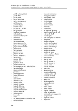 TERMINOLOGÍA DEL FÚTBOL Y DICCIONARIOS:
ELABORACIÓN DE UN DICCIONARIO DE ESPECIALIDAD PARA EL GRAN PÚBLICO




!     gol de la tranquilidad                     !   manos involuntarias
!     gol de Pelé                                !   marcaje individual
!     gol de plata                               !   marcaje por zonas
!     gol de Wembley                             !   matagigantes
!     gol en propia puerta                       !   media inglesa
!     gol fantasma                               !   media salida
!     gol psicológico                            !   medio volante
!     hacer la cama                              !   milanista
!     hacer la de Carrasco                       !   mundialista
!     hooliganismo                               !   no hay rival pequeño
!     igualar el marcador                        !   ocasión manifiesta de gol
!     individualista                             !   octavos de final
!     internacional absoluto                     !   once de gala
!     internarse                                 !   palo corto palo del portero
!     intransferible                             !   paradinha
!     juego de cintura                           !   partido amistoso
!     juego de contención                        !   partido de alto riesgo
!     juego de contragolpe                       !   partido de exhibición
!     juego de mediocampo                        !   partido de homenaje
!     juego sucio                                !   partido de ida
!     juez de banda                              !   partido de sanción
!     jugada de pizarra                          !   partido de vuelta
!     jugador de área                            !   partido que hace afición
!     jugador número 12                          !   pase adelantado
!     jugadorazo                                 !   pase cruzado
!     jugar al fútbol                            !   pase de gol
!     jugar al pie                               !   pase de la muerte
!     jugar con doce                             !   pase de la muerte
!     jugar de memoria                           !   pase en corto
!     jugar mejor con diez que con once          !   pase en diagonal
!     jugar sin balón                            !   pase raso
!     jugar verticalmente                        !   penalti de libro
!     juventivo                                  !   penalti de Panenka
!     lanzar balones fuera                       !   penalti y gol es gol
!     lateral del campo                          !   pirámide invertida
!     liderar                                    !   plantar el autocar
!     línea central                              !   porterazo
!     línea de 16,50                             !   poste de esquina
!     línea de 5,50                              !   primera división
!     línea de creación                          !   pulmón
!     línea de defensas                          !   punto central
!     línea de fotógrafos                        !   punto central
!     línea de medio campo                       !   quemar el balón
!     línea de portería                          !   quitar las telarañas
!     línea divisoria                            !   ratón de área recogepelotas
!     línea media
                                                 !   recuperación
!     líneas
                                                 !   regate de cintura
!     los penaltis los falla quien los tira
                                                 !   regateador
!     mallorquinista


696
 