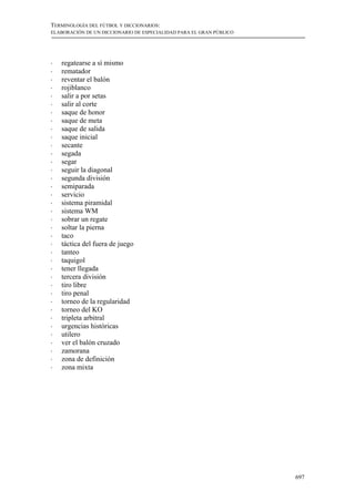 TERMINOLOGÍA DEL FÚTBOL Y DICCIONARIOS:
ELABORACIÓN DE UN DICCIONARIO DE ESPECIALIDAD PARA EL GRAN PÚBLICO




!   regatearse a sí mismo
!   rematador
!   reventar el balón
!   rojiblanco
!   salir a por setas
!   salir al corte
!   saque de honor
!   saque de meta
!   saque de salida
!   saque inicial
!   secante
!   segada
!   segar
!   seguir la diagonal
!   segunda división
!   semiparada
!   servicio
!   sistema piramidal
!   sistema WM
!   sobrar un regate
!   soltar la pierna
!   taco
!   táctica del fuera de juego
!   tanteo
!   taquigol
!   tener llegada
!   tercera división
!   tiro libre
!   tiro penal
!   torneo de la regularidad
!   torneo del KO
!   tripleta arbitral
!   urgencias históricas
!   utilero
!   ver el balón cruzado
!   zamorana
!   zona de definición
!   zona mixta




                                                                     697
 