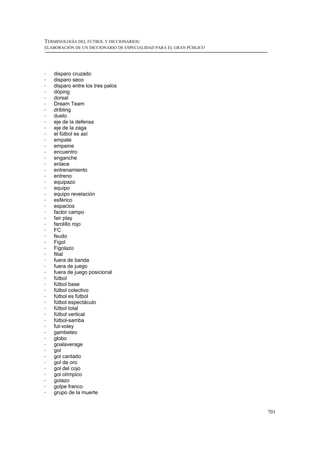 TERMINOLOGÍA DEL FÚTBOL Y DICCIONARIOS:
ELABORACIÓN DE UN DICCIONARIO DE ESPECIALIDAD PARA EL GRAN PÚBLICO




!   disparo cruzado
!   disparo seco
!   disparo entre los tres palos
!   dóping
!   dorsal
!   Dream Team
!   dribling
!   duelo
!   eje de la defensa
!   eje de la zaga
!   el fútbol es así
!   empate
!   empeine
!   encuentro
!   enganche
!   enlace
!   entrenamiento
!   entreno
!   equipazo
!   equipo
!   equipo revelación
!   esférico
!   espacios
!   factor campo
!   fair play
!   farolillo rojo
!   FC
!   feudo
!   Figol
!   Figolazo
!   filial
!   fuera de banda
!   fuera de juego
!   fuera de juego posicional
!   fútbol
!   fútbol base
!   fútbol colectivo
!   fútbol es fútbol
!   fútbol espectáculo
!   fútbol total
!   fútbol vertical
!   fútbol-samba
!   fut-voley
!   gambeteo
!   globo
!   goalaverage
!   gol
!   gol cantado
!   gol de oro
!   gol del cojo
!   gol olímpico
!   golazo
!   golpe franco
!   grupo de la muerte


                                                                     701
 