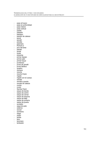 TERMINOLOGÍA DEL FÚTBOL Y DICCIONARIOS:
ELABORACIÓN DE UN DICCIONARIO DE ESPECIALIDAD PARA EL GRAN PÚBLICO




!   pase al hueco
!   pase en profundidad
!   pase interior
!   pase vertical
!   pasillo
!   patadón
!   pelotazo
!   pelotón de cabeza
!   penal
!   penalti
!   penalty
!   pepinazo
!   Pichichi 2
!   pico del área
!   plantel
!   portal
!   poste
!   pressing
!   primer equipo
!   primer palo
!   primer toque
!   punterazo
!   punto de penalti
!   punto fatídico
!   quiebro
!   rechace
!   recorte
!   recorte limpio
!   regate
!   regate con el cuerpo
!   remate
!   remate a puerta
!   remate de cabeza
!   rombo
!   rondo
!   Samba-Team
!   saque de banda
!   saque de centro
!   saque de córner
!   saque de esquina
!   saque de falta
!   saque de portería
!   saque de puerta
!   scudetto
!   segundo palo
!   sistema
!   soccer
!   sombrero
!   stage
!   súper
!   tackle
!   taco
!   taconazo
!   tanteador


                                                                     703
 