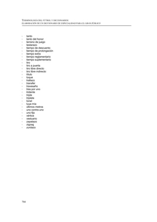 TERMINOLOGÍA DEL FÚTBOL Y DICCIONARIOS:
ELABORACIÓN DE UN DICCIONARIO DE ESPECIALIDAD PARA EL GRAN PÚBLICO




!     tanto
!     tanto del honor
!     terreno de juego
!     testarazo
!     tiempo de descuento
!     tiempo de prolongación
!     tiempo extra
!     tiempo reglamentario
!     tiempo suplementario
!     tiro
!     tiro a puerta
!     tiro libre directo
!     tiro libre indirecto
!     título
!     toque
!     trallazo
!     transfer
!     travesaño
!     tres por uno
!     tridente
!     triple
!     triplete
!     túnel
!     tuya mía
!     últimos metros
!     uno contra uno
!     uno fijo
!     vértice
!     vestuario
!     zapatazo
!     zigzag
!     zurdazo




704
 