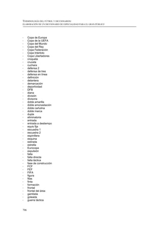 TERMINOLOGÍA DEL FÚTBOL Y DICCIONARIOS:
ELABORACIÓN DE UN DICCIONARIO DE ESPECIALIDAD PARA EL GRAN PÚBLICO




!     Copa de Europa
!     Copa de la UEFA
!     Copa del Mundo
!     Copa del Rey
!     Copa Federación
!     Copa Intertoto
!     Copa Libertadores
!     croqueta
!     cruceta
!     cuchara
!     defensa 2
!     defensa de tres
!     defensa en línea
!     definición
!     delantera
!     demarcación
!     deportividad
!     DFB
!     diana
!     división
!     divisoria
!     doble amarilla
!     doble amonestación
!     doble cartulina
!     doble marca
!     dupla
!     eliminatoria
!     entrada
!     entrada a destiempo
!     equis fija
!     escuadra 1
!     escuadra 2
!     espinillera
!     esquina
!     estirada
!     estrella
!     Eurocopa
!     expulsión
!     falta
!     falta directa
!     falta táctica
!     fase de construcción
!     FCF
!     FEF
!     FIFA
!     figura
!     filas
!     finta
!     formación
!     frontal
!     frontal del área
!     gambeta
!     goleada
!     guerra táctica


706
 