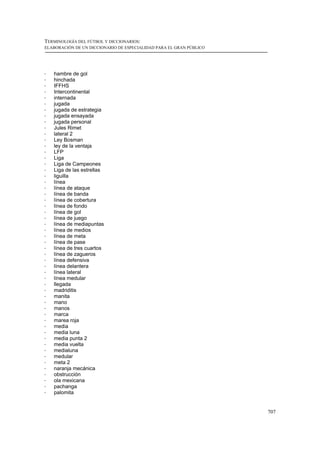 TERMINOLOGÍA DEL FÚTBOL Y DICCIONARIOS:
ELABORACIÓN DE UN DICCIONARIO DE ESPECIALIDAD PARA EL GRAN PÚBLICO




!   hambre de gol
!   hinchada
!   IFFHS
!   Intercontinental
!   internada
!   jugada
!   jugada de estrategia
!   jugada ensayada
!   jugada personal
!   Jules Rimet
!   lateral 2
!   Ley Bosman
!   ley de la ventaja
!   LFP
!   Liga
!   Liga de Campeones
!   Liga de las estrellas
!   liguilla
!   línea
!   línea de ataque
!   línea de banda
!   línea de cobertura
!   línea de fondo
!   línea de gol
!   línea de juego
!   línea de mediapuntas
!   línea de medios
!   línea de meta
!   línea de pase
!   línea de tres cuartos
!   línea de zagueros
!   línea defensiva
!   línea delantera
!   línea lateral
!   línea medular
!   llegada
!   madriditis
!   manita
!   mano
!   manos
!   marca
!   marea roja
!   media
!   media luna
!   media punta 2
!   media vuelta
!   medialuna
!   medular
!   meta 2
!   naranja mecánica
!   obstrucción
!   ola mexicana
!   pachanga
!   palomita


                                                                     707
 