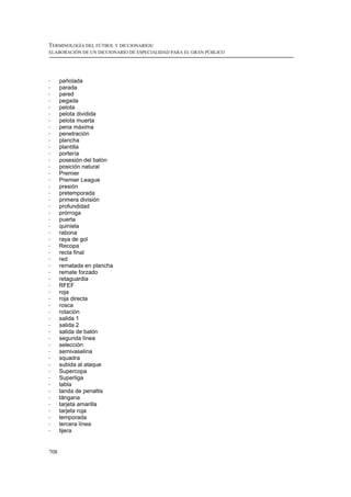 TERMINOLOGÍA DEL FÚTBOL Y DICCIONARIOS:
ELABORACIÓN DE UN DICCIONARIO DE ESPECIALIDAD PARA EL GRAN PÚBLICO




!     pañolada
!     parada
!     pared
!     pegada
!     pelota
!     pelota dividida
!     pelota muerta
!     pena máxima
!     penetración
!     plancha
!     plantilla
!     portería
!     posesión del balón
!     posición natural
!     Premier
!     Premier League
!     presión
!     pretemporada
!     primera división
!     profundidad
!     prórroga
!     puerta
!     quiniela
!     rabona
!     raya de gol
!     Recopa
!     recta final
!     red
!     rematada en plancha
!     remate forzado
!     retaguardia
!     RFEF
!     roja
!     roja directa
!     rosca
!     rotación
!     salida 1
!     salida 2
!     salida de balón
!     segunda línea
!     selección
!     semivaselina
!     squadra
!     subida al ataque
!     Supercopa
!     Superliga
!     tabla
!     tanda de penaltis
!     tángana
!     tarjeta amarilla
!     tarjeta roja
!     temporada
!     tercera línea
!     tijera


708
 