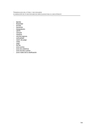 TERMINOLOGÍA DEL FÚTBOL Y DICCIONARIOS:
ELABORACIÓN DE UN DICCIONARIO DE ESPECIALIDAD PARA EL GRAN PÚBLICO




!   tijereta
!   titularidad
!   torcida
!   transición
!   triangulación
!   UEFA
!   variante
!   vaselina
!   vecchia signora
!   verticalidad
!   visión de juego
!   volea
!   zaga
!   Za-Sa
!   zona ancha
!   zona de cobertura
!   zona de tres cuartos
!   zona noble de la clasificación




                                                                     709
 