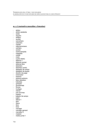 TERMINOLOGÍA DEL FÚTBOL Y DICCIONARIOS:
ELABORACIÓN DE UN DICCIONARIO DE ESPECIALIDAD PARA EL GRAN PÚBLICO




m. y f. (sustantivo masculino y femenino)

!     árbitro
!     árbitro asistente
!     ariete
!     arquero
!     artillero
!     auxiliar
!     cancerbero
!     cañonero
!     capitán
!     capocannoniero
!     carrilero
!     central
!     centrocampista
!     colegiado
!     colista
!     crack
!     cuarto árbitro
!     defensa 1
!     defensa central
!     defensa libre
!     delantero
!     delantero centro
!     delegado de campo
!     delegado de equipo
!     director de juego
!     entrenador
!     extremo
!     extremo-extremo
!     falso delantero
!     futbolista
!     goleador
!     guardameta
!     hincha
!     hooligan
!     interior
!     juez de línea
!     jugador
!     jugador de campo
!     jugón
!     lateral 1
!     león
!     líbero
!     libre
!     linier
!     manager
!     manager general
!     marcador 2
!     matador
!     media punta 1


710
 