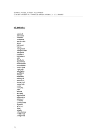 TERMINOLOGÍA DEL FÚTBOL Y DICCIONARIOS:
ELABORACIÓN DE UN DICCIONARIO DE ESPECIALIDAD PARA EL GRAN PÚBLICO




adj. (adjetivo)


!     ajaccied
!     alavesista
!     amistoso
!     azulgrana
!     barcelonista
!     bético
!     bianconeri
!     blanco
!     blanquiazul
!     blanquivioleta
!     blaugrana
!     canterano
!     colchonero
!     culé
!     debutante
!     deportivista
!     desmarcado
!     embotellado
!     españolista
!     franjirrojo
!     futbolístico
!     gualdiazul
!     interista
!     madridista
!     merengue
!     neriazzurri
!     neroazzurri
!     osasunista
!     perico
!     periquito
!     plavi
!     realista
!     red devil
!     resultadista
!     robsoniano
!     rossoneri
!     sevillista
!     sportinguista
!     tarjetero
!     técnico 2
!     titular
!     tocado
!     valencianista
!     verdiblanco
!     zaragocista




712
 