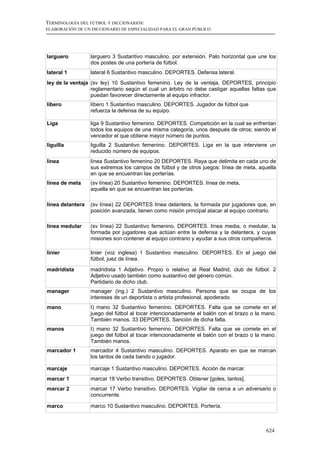 TERMINOLOGÍA DEL FÚTBOL Y DICCIONARIOS:
ELABORACIÓN DE UN DICCIONARIO DE ESPECIALIDAD PARA EL GRAN PÚBLICO




larguero          larguero 3 Sustantivo masculino. por extensión. Palo horizontal que une los
                  dos postes de una portería de fútbol.
lateral 1         lateral 6 Sustantivo masculino. DEPORTES. Defensa lateral.
ley de la ventaja (sv ley) 10 Sustantivo femenino. Ley de la ventaja, DEPORTES, principio
                  reglamentario según el cual un árbitro no debe castigar aquellas faltas que
                  puedan favorecer directamente al equipo infractor.
líbero            líbero 1 Sustantivo masculino. DEPORTES. Jugador de fútbol que
                  refuerza la defensa de su equipo.

Liga              liga 9 Sustantivo femenino. DEPORTES. Competición en la cual se enfrentan
                  todos los equipos de una misma categoría, unos después de otros; siendo el
                  vencedor el que obtiene mayor número de puntos.
liguilla          liguilla 2 Sustantivo femenino. DEPORTES. Liga en la que interviene un
                  reducido número de equipos.
línea             línea Sustantivo femenino 20 DEPORTES. Raya que delimita en cada uno de
                  sus extremos los campos de fútbol y de otros juegos: línea de meta, aquella
                  en que se encuentran las porterías.
línea de meta     (sv línea) 20 Sustantivo femenino. DEPORTES. línea de meta,
                  aquella en que se encuentran las porterías.

línea delantera   (sv línea) 22 DEPORTES línea delantera, la formada por jugadores que, en
                  posición avanzada, tienen como misión principal atacar al equipo contrario.

línea medular     (sv línea) 22 Sustantivo femenino. DEPORTES. línea media, o medular, la
                  formada por jugadores que actúan entre la defensa y la delantera, y cuyas
                  misiones son contener al equipo contrario y ayudar a sus otros compañeros.

linier            linier (voz inglesa) 1 Sustantivo masculino. DEPORTES. En el juego del
                  fútbol, juez de línea.
madridista        madridista 1 Adjetivo. Propio o relativo al Real Madrid, club de fútbol. 2
                  Adjetivo usado también como sustantivo del género común.
                  Partidario de dicho club.
manager           manager (ing.) 2 Sustantivo masculino. Persona que se ocupa de los
                  intereses de un deportista o artista profesional, apoderado.
mano              I) mano 32 Sustantivo femenino. DEPORTES. Falta que se comete en el
                  juego del fútbol al tocar intencionadamente el balón con el brazo o la mano.
                  También manos. 33 DEPORTES. Sanción de dicha falta.
manos             I) mano 32 Sustantivo femenino. DEPORTES. Falta que se comete en el
                  juego del fútbol al tocar intencionadamente el balón con el brazo o la mano.
                  También manos.
marcador 1        marcador 4 Sustantivo masculino. DEPORTES. Aparato en que se marcan
                  los tantos de cada bando o jugador.

marcaje           marcaje 1 Sustantivo masculino. DEPORTES. Acción de marcar.
marcar 1          marcar 18 Verbo transitivo. DEPORTES. Obtener [goles, tantos].
marcar 2          marcar 17 Verbo transitivo. DEPORTES. Vigilar de cerca a un adversario o
                  concurrente.

marco             marco 10 Sustantivo masculino. DEPORTES. Portería.



                                                                                          624
 