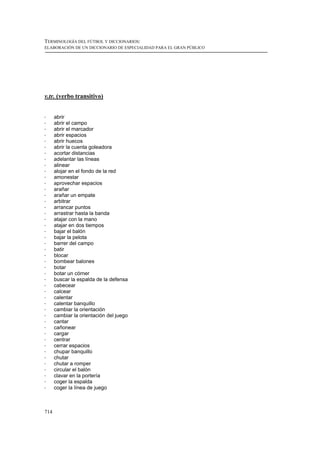 TERMINOLOGÍA DEL FÚTBOL Y DICCIONARIOS:
ELABORACIÓN DE UN DICCIONARIO DE ESPECIALIDAD PARA EL GRAN PÚBLICO




v.tr. (verbo transitivo)


!     abrir
!     abrir el campo
!     abrir el marcador
!     abrir espacios
!     abrir huecos
!     abrir la cuenta goleadora
!     acortar distancias
!     adelantar las líneas
!     alinear
!     alojar en el fondo de la red
!     amonestar
!     aprovechar espacios
!     arañar
!     arañar un empate
!     arbitrar
!     arrancar puntos
!     arrastrar hasta la banda
!     atajar con la mano
!     atajar en dos tiempos
!     bajar el balón
!     bajar la pelota
!     barrer del campo
!     batir
!     blocar
!     bombear balones
!     botar
!     botar un córner
!     buscar la espalda de la defensa
!     cabecear
!     calcear
!     calentar
!     calentar banquillo
!     cambiar la orientación
!     cambiar la orientación del juego
!     cantar
!     cañonear
!     cargar
!     centrar
!     cerrar espacios
!     chupar banquillo
!     chutar
!     chutar a romper
!     circular el balón
!     clavar en la portería
!     coger la espalda
!     coger la línea de juego



714
 