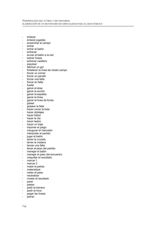 TERMINOLOGÍA DEL FÚTBOL Y DICCIONARIOS:
ELABORACIÓN DE UN DICCIONARIO DE ESPECIALIDAD PARA EL GRAN PÚBLICO




!     enlazar
!     enlazar jugadas
!     ensanchar el campo
!     entrar
!     entrar al balón
!     entrenar
!     enviar el balón a la red
!     estirar líneas
!     estrenar casillero
!     expulsar
!     fabricar un gol
!     fortalecer la línea de medio campo
!     forzar un córner
!     forzar un penalti
!     forzar una falta
!     frenar en falta
!     fusilar
!     ganar el área
!     ganar la acción
!     ganar la espalda
!     ganar la línea
!     ganar la línea de fondo
!     golear
!     golpear la falta
!     hacer correr la bola
!     hacer doblajes
!     hacer fútbol
!     hacer la ola
!     hacer teatro
!     hacer un traje
!     imponer el juego
!     inaugurar el marcador
!     interpretar el partido
!     jugar el balón
!     lamer la cruceta
!     lamer la madera
!     lanzar una falta
!     llevar el peso del partido
!     manejar el balón
!     manejar el peso del encuentro
!     maquillar el resultado
!     marcar 1
!     marcar 2
!     matar la pelota
!     materializar
!     meter el pase
!     neutralizar
!     nivelar el resultado
!     parar
!     patear
!     pedir la barrera
!     pedir la hora
!     pegar las líneas
!     peinar


716
 