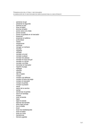 TERMINOLOGÍA DEL FÚTBOL Y DICCIONARIOS:
ELABORACIÓN DE UN DICCIONARIO DE ESPECIALIDAD PARA EL GRAN PÚBLICO




!   perdonar el gol
!   perdonar la segunda
!   perforar la red
!   picar el balón
!   pinchar el balón
!   poner cerco a la meta
!   poner la bota
!   poner la igualada en el marcador
!   presionar
!   presionar el esférico
!   profundizar
!   rasear
!   recepcionar
!   rechazar
!   recoger un rechace
!   recortar
!   regatear
!   rematar
!   rematar a la red
!   rematar a placer
!   rematar de cabeza
!   rematar en boca de gol
!   rematar un córner
!   rematar una falta
!   remontar el marcador
!   repartir el juego
!   replegar
!   resolver
!   retratar
!   rifar el balón
!   romper
!   romper a la defensa
!   romper el fuera de juego
!   romper el marcador
!   romper el partido
!   romper la presión
!   sacar
!   sacar de la cancha
!   sentar
!   sentenciar el partido
!   servir en bandeja
!   sortear
!   subir la banda
!   tapar
!   tapar la banda
!   taponar las bandas
!   tener bajo la bota
!   tirar la toalla
!   tocar
!   tocar de mediaespuela
!   tocar el balón
!   tocar en corto
!   transformar
!   trenzar jugadas


                                                                     717
 