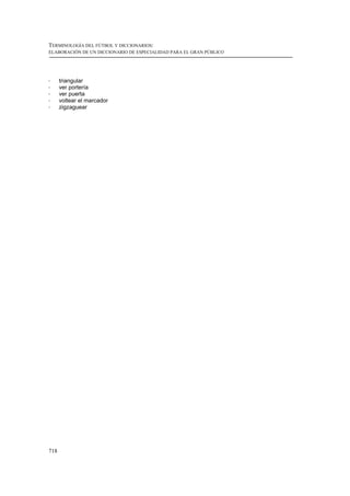TERMINOLOGÍA DEL FÚTBOL Y DICCIONARIOS:
ELABORACIÓN DE UN DICCIONARIO DE ESPECIALIDAD PARA EL GRAN PÚBLICO




!     triangular
!     ver portería
!     ver puerta
!     voltear el marcador
!     zigzaguear




718
 