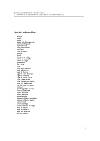 TERMINOLOGÍA DEL FÚTBOL Y DICCIONARIOS:
ELABORACIÓN DE UN DICCIONARIO DE ESPECIALIDAD PARA EL GRAN PÚBLICO




v.intr. (verbo intransitivo)

!   amagar
!   asistir
!   atacar
!   atacar a la desesperada
!   bailar con la pelota
!   bajar a recibir
!   caer por la banda
!   combinar
!   contragolpear
!   debutar
!   definir
!   entrar en el equipo
!   entrar en el partido
!   entrar en juego
!   gambetear
!   ir al cruce
!   jugar
!   jugar a contrarreloj
!   jugar a la contra
!   jugar al choque
!   jugar al fuera de juego
!   jugar al pelotazo
!   jugar al primer toque
!   jugar de espaldas
!   jugar pegado a la banda
!   jugar por las bandas
!   mandar en el marcador
!   pelotear
!   penetrar por las bandas
!   romper por banda
!   salir a la contra
!   salir a por uvas
!   salir al ataque
!   salir con el balón controlado
!   salir con el balón jugado
!   salir en falso
!   saltar al campo
!   saltar al terreno de juego
!   subir al ataque
!   subir al marcador
!   subir por la banda
!   tirar del equipo




                                                                     719
 
