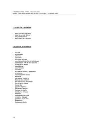 TERMINOLOGÍA DEL FÚTBOL Y DICCIONARIOS:
ELABORACIÓN DE UN DICCIONARIO DE ESPECIALIDAD PARA EL GRAN PÚBLICO




v.cop. (verbo copulativo)


!     estar borracho de balón
!     estar el partido abierto
!     estar embotellado
!     estar fuera de combate




v.pr. (verbo pronominal)


!     abrirse
!     acorazarse
!     alinearse
!     apoyarse
!     apoyarse en corto
!     asentarse sobre el terreno de juego
!     caerse de la lista de convocados
!     comerse un penalti
!     desdoblarse
!     desmarcarse
!     doparse
!     echarse el equipo a la espalda
!     entrenarse
!     escorarse en la banda
!     estirarse
!     ganarse al vestuario
!     hacerse con el balón
!     hacerse dueño del partido
!     hundirse en el área
!     irse arriba
!     jugarse la pierna
!     lanzarse al ataque
!     llenarse de balón
!     marcharse llorando
!     medirse
!     meterse en diagonal
!     nivelarse el juego
!     plantarse en el área
!     replegarse
!     tragarse un tanto




720
 