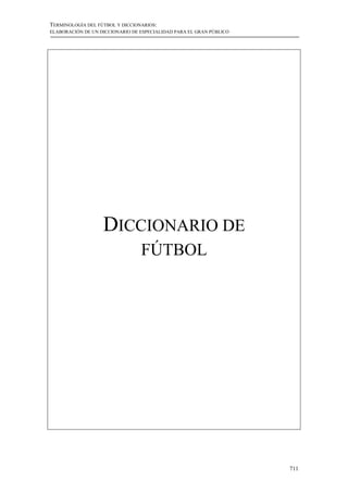 TERMINOLOGÍA DEL FÚTBOL Y DICCIONARIOS:
ELABORACIÓN DE UN DICCIONARIO DE ESPECIALIDAD PARA EL GRAN PÚBLICO




                   DICCIONARIO DE
                                 FÚTBOL




                                                                     711
 