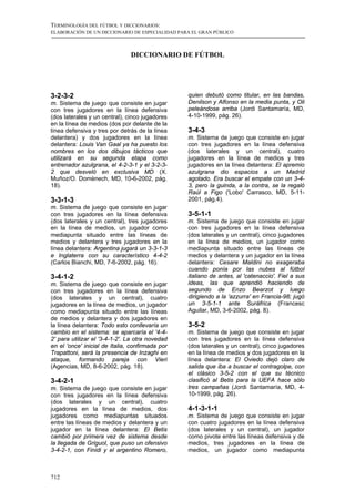 TERMINOLOGÍA DEL FÚTBOL Y DICCIONARIOS:
ELABORACIÓN DE UN DICCIONARIO DE ESPECIALIDAD PARA EL GRAN PÚBLICO



                               DICCIONARIO DE FÚTBOL




3-2-3-2                                          quien debutó como titular, en las bandas,
m. Sistema de juego que consiste en jugar        Denilson y Alfonso en la media punta, y Oli
con tres jugadores en la línea defensiva         peleándose arriba (Jordi Santamaría, MD,
(dos laterales y un central), cinco jugadores    4-10-1999, pág. 26).
en la línea de medios (dos por delante de la
línea defensiva y tres por detrás de la línea    3-4-3
delantera) y dos jugadores en la línea           m. Sistema de juego que consiste en jugar
delantera: Louis Van Gaal ya ha puesto los       con tres jugadores en la línea defensiva
nombres en los dos dibujos tácticos que          (dos laterales y un central), cuatro
utilizará en su segunda etapa como               jugadores en la línea de medios y tres
entrenador azulgrana, el 4-2-3-1 y el 3-2-3-     jugadores en la línea delantera: El apremio
2 que desveló en exclusiva MD (X.                azulgrana dio espacios a un Madrid
Muñoz/O. Domènech, MD, 10-6-2002, pág.           agotado. Era buscar el empate con un 3-4-
18).                                             3, pero la guinda, a la contra, se la regaló
                                                 Raúl a Figo ('Lobo' Carrasco, MD, 5-11-
3-3-1-3                                          2001, pág.4).
m. Sistema de juego que consiste en jugar
con tres jugadores en la línea defensiva         3-5-1-1
(dos laterales y un central), tres jugadores     m. Sistema de juego que consiste en jugar
en la línea de medios, un jugador como           con tres jugadores en la línea defensiva
mediapunta situado entre las líneas de           (dos laterales y un central), cinco jugadores
medios y delantera y tres jugadores en la        en la línea de medios, un jugador como
línea delantera: Argentina jugará un 3-3-1-3     mediapunta situado entre las líneas de
e Inglaterra con su característico 4-4-2         medios y delantera y un jugador en la línea
(Carlos Bianchi, MD, 7-6-2002, pág. 16).         delantera: Cesare Maldini no exageraba
                                                 cuando ponía por las nubes al fútbol
3-4-1-2                                          italiano de antes, al 'catenaccio'. Fiel a sus
m. Sistema de juego que consiste en jugar        ideas, las que aprendió haciendo de
con tres jugadores en la línea defensiva         segundo de Enzo Bearzot y luego
(dos laterales y un central), cuatro             dirigiendo a la 'azzurra' en Francia-98; jugó
jugadores en la línea de medios, un jugador      un 3-5-1-1 ante Suráfrica (Francesc
como mediapunta situado entre las líneas         Aguilar, MD, 3-6-2002, pág. 8).
de medios y delantera y dos jugadores en
la línea delantera: Todo esto conllevaría un     3-5-2
cambio en el sistema: se aparcaría el '4-4-      m. Sistema de juego que consiste en jugar
2' para utilizar el '3-4-1-2'. La otra novedad   con tres jugadores en la línea defensiva
en el 'once' inicial de Italia, confirmada por   (dos laterales y un central), cinco jugadores
Trapattoni, será la presencia de Inzaghi en      en la línea de medios y dos jugadores en la
ataque, formando pareja con Vieri                línea delantera: El Oviedo dejó claro de
(Agencias, MD, 8-6-2002, pág. 18).               salida que iba a buscar el contragolpe, con
                                                 el clásico 3-5-2 con el que su técnico
3-4-2-1                                          clasificó al Betis para la UEFA hace sólo
m. Sistema de juego que consiste en jugar        tres campañas (Jordi Santamaría, MD, 4-
con tres jugadores en la línea defensiva         10-1999, pág. 26).
(dos laterales y un central), cuatro
jugadores en la línea de medios, dos             4-1-3-1-1
jugadores como mediapuntas situados              m. Sistema de juego que consiste en jugar
entre las líneas de medios y delantera y un      con cuatro jugadores en la línea defensiva
jugador en la línea delantera: El Betis          (dos laterales y un central), un jugador
cambió por primera vez de sistema desde          como pivote entre las líneas defensiva y de
la llegada de Griguol, que puso un ofensivo      medios, tres jugadores en la línea de
3-4-2-1, con Finidi y el argentino Romero,       medios, un jugador como mediapunta



712
 