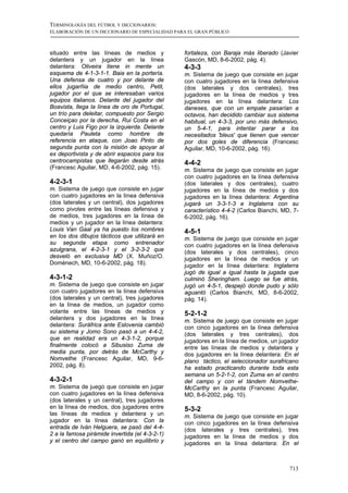 TERMINOLOGÍA DEL FÚTBOL Y DICCIONARIOS:
ELABORACIÓN DE UN DICCIONARIO DE ESPECIALIDAD PARA EL GRAN PÚBLICO



situado entre las líneas de medios y             fortaleza, con Baraja más liberado (Javier
delantera y un jugador en la línea               Gascón, MD, 8-6-2002, pág. 4).
delantera: Oliveira tiene in mente un            4-3-3
esquema de 4-1-3-1-1. Baia en la portería.       m. Sistema de juego que consiste en jugar
Una defensa de cuatro y por delante de           con cuatro jugadores en la línea defensiva
ellos jugarñia de medio centro, Petit,           (dos laterales y dos centrales), tres
jugador por el que se interesaban varios         jugadores en la línea de medios y tres
equipos italianos. Delante del jugador del       jugadores en la línea delantera: Los
Boavista, llega la línea de oro de Portugal,     daneses, que con un empate pasarían a
un trío para deleitar, compuesto por Sergio      octavos, han decidido cambiar sus sistema
Conceiçao por la derecha, Rui Costa en el        habitual, un 4-3-3, por uno más defensivo,
centro y Luis Figo por la izquierda. Delante     un 5-4-1, para intentar parar a los
quedaría Pauleta como hombre de                  necesitados 'bleus' que tienen que vencer
referencia en ataque, con Joao Pinto de          por dos goles de diferencia (Francesc
segunda punta con la misión de apoyar al         Aguilar, MD, 10-6-2002, pág. 16).
ex deportivista y de abrir espacios para los
centrocampistas que llegarán desde atrás         4-4-2
(Francesc Aguilar, MD, 4-6-2002, pág. 15).       m. Sistema de juego que consiste en jugar
                                                 con cuatro jugadores en la línea defensiva
4-2-3-1                                          (dos laterales y dos centrales), cuatro
m. Sistema de juego que consiste en jugar        jugadores en la línea de medios y dos
con cuatro jugadores en la línea defensiva       jugadores en la línea delantera: Argentina
(dos laterales y un central), dos jugadores      jugará un 3-3-1-3 e Inglaterra con su
como pivotes entre las líneas defensiva y        característico 4-4-2 (Carlos Bianchi, MD, 7-
de medios, tres jugadores en la línea de         6-2002, pág. 16).
medios y un jugador en la línea delantera:
Louis Van Gaal ya ha puesto los nombres          4-5-1
en los dos dibujos tácticos que utilizará en     m. Sistema de juego que consiste en jugar
su segunda etapa como entrenador                 con cuatro jugadores en la línea defensiva
azulgrana, el 4-2-3-1 y el 3-2-3-2 que           (dos laterales y dos centrales), cinco
desveló en exclusiva MD (X. Muñoz/O.             jugadores en la línea de medios y un
Domènech, MD, 10-6-2002, pág. 18).               jugador en la línea delantera: Inglaterra
                                                 jugó de igual a igual hasta la jugada que
4-3-1-2                                          culminó Sheringham. Luego se fue atrás,
m. Sistema de juego que consiste en jugar        jugó un 4-5-1, despejó donde pudo y sólo
con cuatro jugadores en la línea defensiva       aguantó (Carlos Bianchi, MD, 8-6-2002,
(dos laterales y un central), tres jugadores     pág. 14).
en la línea de medios, un jugador como
volante entre las líneas de medios y             5-2-1-2
delantera y dos jugadores en la línea            m. Sistema de juego que consiste en jugar
delantera: Suráfrica ante Eslovenia cambió       con cinco jugadores en la línea defensiva
su sistema y Jomo Sono pasó a un 4-4-2,          (dos laterales y tres centrales), dos
que en realidad era un 4-3-1-2, porque           jugadores en la línea de medios, un jugador
finalmente colocó a Sibusiso Zuma de             entre las líneas de medios y delantera y
media punta, por detrás de McCarthy y            dos jugadores en la línea delantera: En el
Nomvethe (Francesc Aguilar, MD, 9-6-             plano táctico, el seleccionador surafricano
2002, pág. 8).                                   ha estado practicando durante toda esta
                                                 semana un 5-2-1-2, con Zuma en el centro
4-3-2-1                                          del campo y con el tándem Nomvethe-
m. Sistema de juego que consiste en jugar        McCarthy en la punta (Francesc Aguilar,
con cuatro jugadores en la línea defensiva       MD, 8-6-2002, pág. 10).
(dos laterales y un central), tres jugadores
en la línea de medios, dos jugadores entre       5-3-2
las líneas de medios y delantera y un            m. Sistema de juego que consiste en jugar
jugador en la línea delantera: Con la            con cinco jugadores en la línea defensiva
entrada de Iván Helguera, se pasó del 4-4-       (dos laterales y tres centrales), tres
2 a la famosa pirámide invertida (el 4-3-2-1)    jugadores en la línea de medios y dos
y el centro del campo ganó en equilibrio y       jugadores en la línea delantera: En el



                                                                                         713
 