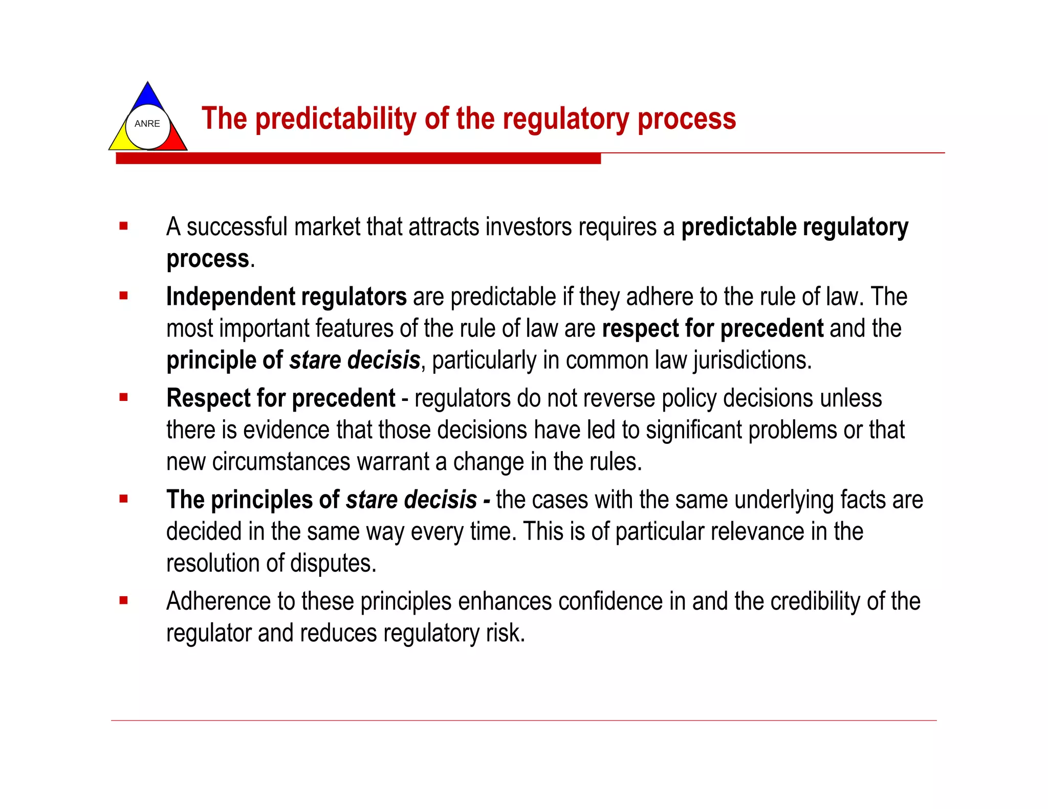 ANRE      The predictability of the regulatory process


       A successful market that attracts investors requires a predictable regulatory
       process.
       Independent regulators are predictable if they adhere to the rule of law. The
       most important features of the rule of law are respect for precedent and the
       principle of stare decisis, particularly in common law jurisdictions.
       Respect for precedent - regulators do not reverse policy decisions unless
       there is evidence that those decisions have led to significant problems or that
       new circumstances warrant a change in the rules.
       The principles of stare decisis - the cases with the same underlying facts are
       decided in the same way every time. This is of particular relevance in the
       resolution of disputes.
       Adherence to these principles enhances confidence in and the credibility of the
       regulator and reduces regulatory risk.
 