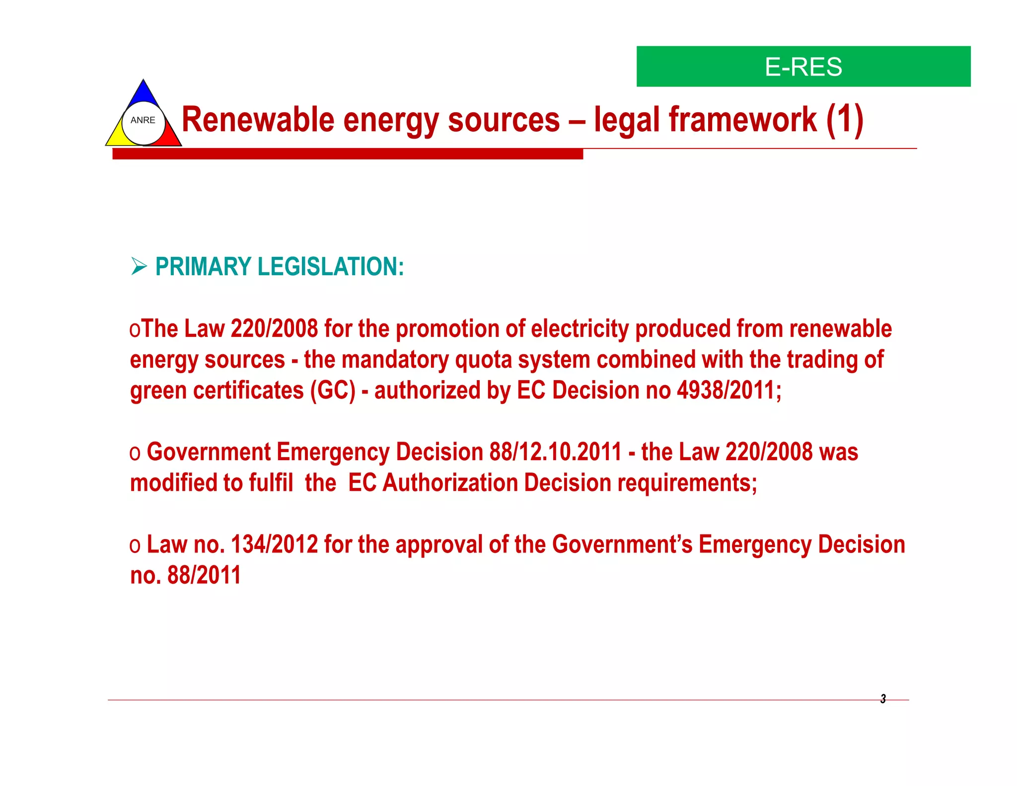 E-RES
ANRE
       Renewable energy sources – legal framework (1)



   PRIMARY LEGISLATION:

oThe Law 220/2008 for the promotion of electricity produced from renewable
energy sources - the mandatory quota system combined with the trading of
green certificates (GC) - authorized by EC Decision no 4938/2011;

o Government Emergency Decision 88/12.10.2011 - the Law 220/2008 was
modified to fulfil the EC Authorization Decision requirements;

o Law no. 134/2012 for the approval of the Government’s Emergency Decision
no. 88/2011



                                                                        3
 