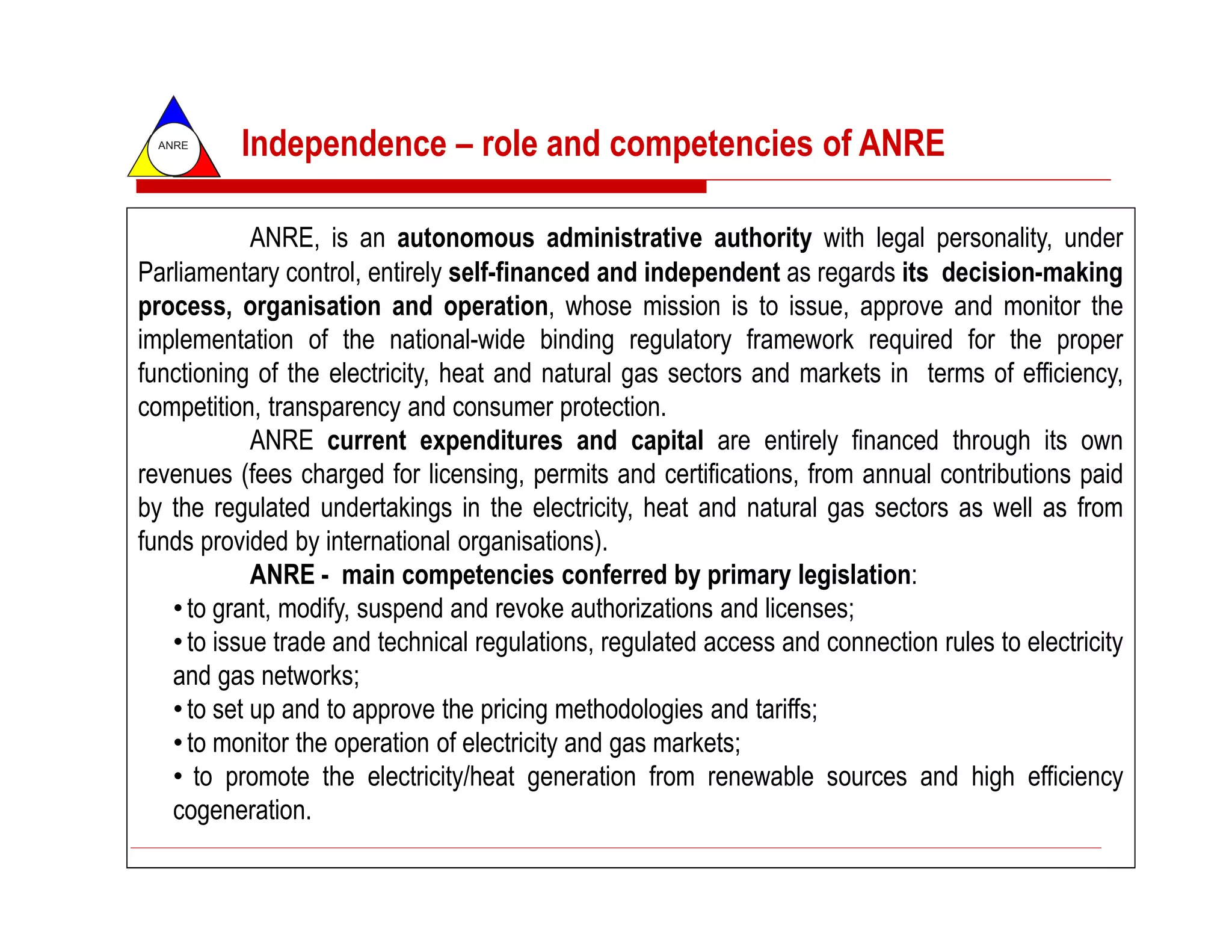 ANRE
          Independence – role and competencies of ANRE

            ANRE, is an autonomous administrative authority with legal personality, under
Parliamentary control, entirely self-financed and independent as regards its decision-making
process, organisation and operation, whose mission is to issue, approve and monitor the
implementation of the national-wide binding regulatory framework required for the proper
functioning of the electricity, heat and natural gas sectors and markets in terms of efficiency,
competition, transparency and consumer protection.
            ANRE current expenditures and capital are entirely financed through its own
revenues (fees charged for licensing, permits and certifications, from annual contributions paid
by the regulated undertakings in the electricity, heat and natural gas sectors as well as from
funds provided by international organisations).
            ANRE - main competencies conferred by primary legislation:
   • to grant, modify, suspend and revoke authorizations and licenses;
   • to issue trade and technical regulations, regulated access and connection rules to electricity
   and gas networks;
   • to set up and to approve the pricing methodologies and tariffs;
   • to monitor the operation of electricity and gas markets;
   • to promote the electricity/heat generation from renewable sources and high efficiency
   cogeneration.
 