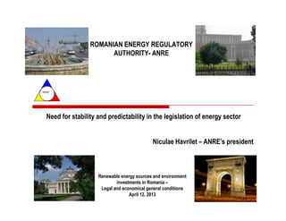 ROMANIAN ENERGY REGULATORY
                        AUTHORITY- ANRE




ANRE




  Need for stability and predictability in the legislation of energy sector


                                             Niculae Havrilet – ANRE’s president



                     Renewable energy sources and environment
                             investments in Romania –
                      Legal and economical general conditions
                                   April 12, 2013
 