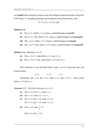 Pengantar Analisis Real I
7
real negatif tidak mempunyai elemen yang sama dengan himpunan bilangan real positif.
Lebih lanjut, ℝ merupakan gabungan tiga himpunan saling asing tersebut, yaitu
{ } { }: 0a a= ∪ − ∈ ∪ℝ P P .
Definisi 1.1.5.
(i) Jika a∈P , ditulis 0a > , artinya a adalah bilangan real positif.
(ii) Jika { }0a∈ ∪P , ditulis 0a ≥ , artinya a adalah bilangan real nonnegatif.
(iii) Jika a− ∈P , ditulis 0a < , artinya a adalah bilangan real negatif.
(iv) Jika { }0a− ∈ ∪P , ditulis 0a ≤ , artinya a adalah bilangan real nonpositif.
Definisi 1.1.6. Diberikan ,a b∈ℝ .
(a) Jika a b− ∈P , maka ditulis a b> atau b a< .
(b) Jika { }0a b− ∈ ∪P , maka ditulis a b≥ atau b a≤ .
Sifat Trikotomi di atas berakibat bahwa untuk ,a b∈ℝ memenuhi tepat satu
kondisi berikut:
a b> , a b= , a b< .
Selanjutnya, jika a b≤ dan b a≤ , maka a b= . Jika a b c< < , maka artinya
bahwa a b< dan b c< .
Teorema 1.1.7. Diberikan sebarang , ,a b c∈ℝ.
(a) Jika a b> dan b c> , maka a c> .
(b) Jika a b> , maka a c b c+ > + .
(c) Jika a b> dan 0c > , maka ca cb> .
Jika a b> dan 0c < , maka ca cb< .
(d) Jika 0a > , maka
1
0
a
> .
Jika a<0, maka
1
0
a
< .
 