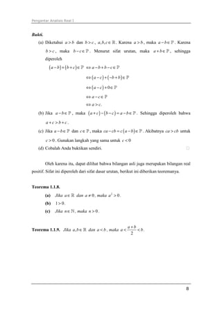 Pengantar Analisis Real I
8
Bukti.
(a) Diketahui a b> dan b c> , , ,a b c∈ℝ. Karena a b> , maka a b− ∈P . Karena
b c> , maka b c− ∈P . Menurut sifat urutan, maka a b+ ∈P , sehingga
diperoleh
( ) ( )a b b c− + + ∈P a b b c⇔ − + − ∈P
( ) ( )a c b b⇔ − + − + ∈P
( ) 0a c⇔ − + ∈P
a c⇔ − ∈P
.a c⇔ >
(b) Jika a b− ∈P , maka ( ) ( )a c b c a b+ − − = − ∈P . Sehingga diperoleh bahwa
a c b c+ > + .
(c) Jika a b− ∈P dan c∈P , maka ( )ca cb c a b− = − ∈P . Akibatnya ca cb> untuk
0c > . Gunakan langkah yang sama untuk 0c <
(d) Cobalah Anda buktikan sendiri.
Oleh karena itu, dapat dilihat bahwa bilangan asli juga merupakan bilangan real
positif. Sifat ini diperoleh dari sifat dasar urutan, berikut ini diberikan teoremanya.
Teorema 1.1.8.
(a) Jika a∈ℝ dan 0a ≠ , maka 2
0a > .
(b) 1 0> .
(c) Jika n∈ℕ , maka 0n > .
Teorema 1.1.9. Jika ,a b∈ℝ dan a b< , maka
2
a b
a b
+
< < .
 