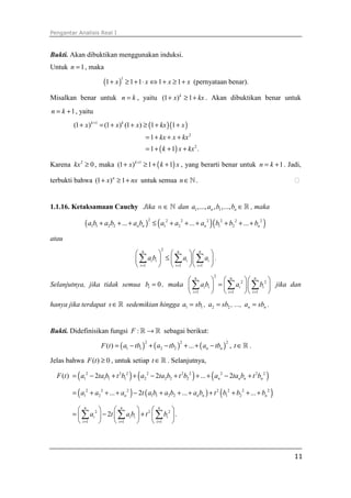 Pengantar Analisis Real I
11
Bukti. Akan dibuktikan menggunakan induksi.
Untuk 1n = , maka
( )
1
1 1 1 1 1x x x x+ ≥ + ⋅ ⇔ + ≥ + (pernyataan benar).
Misalkan benar untuk n k= , yaitu (1 ) 1k
x kx+ ≥ + . Akan dibuktikan benar untuk
1n k= + , yaitu
( )( )
( )
1
2
2
(1 ) (1 ) (1 ) 1 1
1
1 1 .
k k
x x x kx x
kx x kx
k x kx
+
+ = + + ≥ + +
= + + +
= + + +
Karena 2
0kx ≥ , maka ( )1
(1 ) 1 1k
x k x+
+ ≥ + + , yang berarti benar untuk 1n k= + . Jadi,
terbukti bahwa (1 ) 1n
x nx+ ≥ + untuk semua n∈ℕ . ⁭
1.1.16. Ketaksamaan Cauchy Jika n ∈ ℕ dan 1 1,..., , ,...,n na a b b ∈ℝ , maka
( ) ( )( )2 2 2 2 2 2 2
1 1 2 2 1 2 1 2... ... ...n n n na b a b a b a a a b b b+ + + ≤ + + + + + +
atau
2
1 1 1
n n n
i i i i
i i i
a b a a
= = =
    
≤    
    
∑ ∑ ∑ .
Selanjutnya, jika tidak semua 0ib = , maka
2
2 2
1 1 1
n n n
i i i i
i i i
a b a b
= = =
    
=    
    
∑ ∑ ∑ jika dan
hanya jika terdapat s∈ℝ sedemikian hingga 1 1a sb= , 2 2a sb= , ..., n na sb= .
Bukti. Didefinisikan fungsi :F →ℝ ℝ sebagai berikut:
( ) ( ) ( )
2 2 2
1 1 2 2( ) ... n nF t a tb a tb a tb= − + − + + − , t ∈ℝ .
Jelas bahwa ( ) 0F t ≥ , untuk setiap t ∈ℝ . Selanjutnya,
( )F t ( ) ( ) ( )2 2 2 2 2 2 2 2 2
1 1 1 1 2 2 2 22 2 ... 2n n n na ta b t b a ta b t b a ta b t b= − + + − + + + − +
( ) ( ) ( )2 2 2 2 2 2 2
1 2 1 1 2 2 1 2... 2 ... ...n n n na a a t a b a b a b t b b b= + + + − + + + + + + +
2 2 2
1 1 1
2 .
n n n
i i i i
i i i
a t a b t b
= = =
     
= − +     
     
∑ ∑ ∑
 