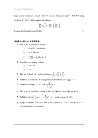 Pengantar Analisis Real I
12
Ingat bahwa persamaan 2
2 0A Bt Ct+ + ≥ jika dan hanya jika ( )
2
2 4 0B AC− ≤ , yang
berakibat 2
B AC≤ . Sehingga diperoleh bahwa
2
1 1 1
n n n
i i i i
i i i
a b a a
= = =
    
≤    
    
∑ ∑ ∑ .
Dengan demikian teorema terbukti. ⁭
SOAL LATIHAN SUBBAB 1.1
1. Jika ,a b∈ℝ , tunjukkan bahwa:
(a) ( ) ( ) ( )a b a b− + = − + − .
(b) ( )( )a b ab− − = .
(c) ( ) aa
b b
−
− = jika 0b ≠ .
2. Selesaikan persamaan berikut.
(a) 2 5 8x + = .
(b) 2
2x x= .
3. Jika 0a ≠ dan 0b ≠ , tunjukkan bahwa
1 1 1
( )ab a b
  
=   
  
.
4. Buktikan bahwa tidak ada bilangan rasional t sedemikian hingga 2
3t = .
5. Buktikan bahwa jika 0a > , maka
( )
1
1
a
a
= .
6. Jika ,a b∈ℝ , tunjukkan bahwa 2 2
0a b+ = jika dan hanya jika 0a b= = .
7. Buktikan bahwa ( )
2
2 21 1
( )
2 2
a b a b
 
+ ≤ +  
, untuk semua ,a b∈ℝ .
8. Tunjukkan bahwa jika a∈ℝ dan ,m n∈ℕ, maka m n m n
a a a+
= dan ( )m n mn
a a= .
(Gunakan induksi matematik.)
 