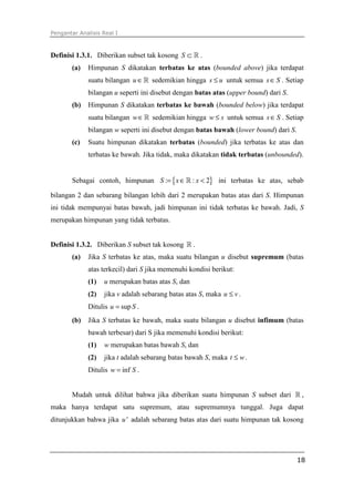 Pengantar Analisis Real I
18
Definisi 1.3.1. Diberikan subset tak kosong S ⊂ ℝ .
(a) Himpunan S dikatakan terbatas ke atas (bounded above) jika terdapat
suatu bilangan u ∈ℝ sedemikian hingga s u≤ untuk semua s S∈ . Setiap
bilangan u seperti ini disebut dengan batas atas (upper bound) dari S.
(b) Himpunan S dikatakan terbatas ke bawah (bounded below) jika terdapat
suatu bilangan w∈ℝ sedemikian hingga w s≤ untuk semua s S∈ . Setiap
bilangan w seperti ini disebut dengan batas bawah (lower bound) dari S.
(c) Suatu himpunan dikatakan terbatas (bounded) jika terbatas ke atas dan
terbatas ke bawah. Jika tidak, maka dikatakan tidak terbatas (unbounded).
Sebagai contoh, himpunan { }: : 2S x x= ∈ <ℝ ini terbatas ke atas, sebab
bilangan 2 dan sebarang bilangan lebih dari 2 merupakan batas atas dari S. Himpunan
ini tidak mempunyai batas bawah, jadi himpunan ini tidak terbatas ke bawah. Jadi, S
merupakan himpunan yang tidak terbatas.
Definisi 1.3.2. Diberikan S subset tak kosong ℝ .
(a) Jika S terbatas ke atas, maka suatu bilangan u disebut supremum (batas
atas terkecil) dari S jika memenuhi kondisi berikut:
(1) u merupakan batas atas S, dan
(2) jika v adalah sebarang batas atas S, maka u v≤ .
Ditulis supu S= .
(b) Jika S terbatas ke bawah, maka suatu bilangan u disebut infimum (batas
bawah terbesar) dari S jika memenuhi kondisi berikut:
(1) w merupakan batas bawah S, dan
(2) jika t adalah sebarang batas bawah S, maka t w≤ .
Ditulis infw S= .
Mudah untuk dilihat bahwa jika diberikan suatu himpunan S subset dari ℝ ,
maka hanya terdapat satu supremum, atau supremumnya tunggal. Juga dapat
ditunjukkan bahwa jika 'u adalah sebarang batas atas dari suatu himpunan tak kosong
 
