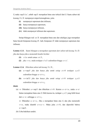 Pengantar Analisis Real I
19
S, maka sup 'S u≤ , sebab sup S merupakan batas atas terkecil dari S. Suatu subset tak
kosong S ⊂ ℝ mempunyai empat kemungkinan, yaitu
(i) mempunyai supremum dan infimum,
(ii) hanya mempunyai supremum,
(iii) hanya mempunyai infimum,
(iv) tidak mempunyai infimum dan supremum.
Setiap bilangan real a∈ℝ merupakan batas atas dan sekaligus juga merupakan
batas bawah himpunan kosong ∅. Jadi, himpunan ∅ tidak mempunyai supremum dan
infimum.
Lemma 1.3.3. Suatu bilangan u merupakan supremum dari subset tak kosong S ⊂ ℝ
jika dan hanya jika u memenuhi kondisi berikut:
(1) s u≤ untuk semua s S∈ ,
(2) jika v u< , maka terdapat 's S∈ sedemikian hingga 'x s< .
Lemma 1.3.4. Diberikan subset tak kosong S ⊂ ℝ ,
(a) supu S= jika dan hanya jika untuk setiap 0ε > terdapat 1s S∈
sedemikian hingga 1u sε− < .
(b) infw S= jika dan hanya jika untuk setiap 0ε > terdapat 2s S∈
sedemikian hingga 2u sε− < .
Bukti.
(a) ⇒ Diketahui supu S= dan diberikan 0ε > . Karena u uε− < , maka u ε−
bukan merupakan batas atas S. Oleh karena itu, terdapat 1s S∈ yang lebih besar
dari u ε− , sehingga 1u sε− < .
⇐ Diketahui 1u sε− < . Jika u merupakan batas atas S, dan jika memenuhi
v u< , maka diambil : u vε = − . Maka jelas 0ε > , dan diperoleh bahwa
supu S= .
(b) Coba buktikan sendiri.
 