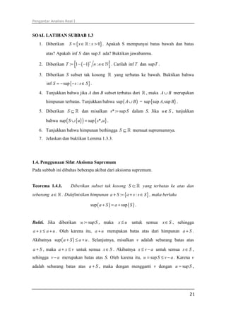 Pengantar Analisis Real I
21
SOAL LATIHAN SUBBAB 1.3
1. Diberikan { }: 0S x x= ∈ >ℝ . Apakah S mempunyai batas bawah dan batas
atas? Apakah inf S dan sup S ada? Buktikan jawabanmu.
2. Diberikan ( ){ }: 1 1 :
n
T n n= − − ∈ℕ . Carilah inf T dan supT .
3. Diberikan S subset tak kosong ℝ yang terbatas ke bawah. Buktikan bahwa
{ }inf sup :S s s S= − − ∈ .
4. Tunjukkan bahwa jika A dan B subset terbatas dari ℝ , maka A B∪ merupakan
himpunan terbatas. Tunjukkan bahwa ( )sup A B∪ = { }sup sup ,supA B .
5. Diberikan S ⊆ ℝ dan misalkan *: sups S= dalam S. Jika u S∉ , tunjukkan
bahwa { }( ) { }sup sup *,S u s u∪ = .
6. Tunjukkan bahwa himpunan berhingga S ⊆ ℝ memuat supremumnya.
7. Jelaskan dan buktikan Lemma 1.3.3.
1.4. Penggunaan Sifat Aksioma Supremum
Pada subbab ini dibahas beberapa akibat dari aksioma supremum.
Teorema 1.4.1. Diberikan subset tak kosong S ⊂ ℝ yang terbatas ke atas dan
sebarang a∈ℝ . Didefinisikan himpunan { }: :a S a s s S+ = + ∈ , maka berlaku
( ) ( )sup supa S a S+ = + .
Bukti. Jika diberikan : supu S= , maka x u≤ untuk semua x S∈ , sehingga
a x a u+ ≤ + . Oleh karena itu, a u+ merupakan batas atas dari himpunan a S+ .
Akibatnya ( )sup a S a u+ ≤ + . Selanjutnya, misalkan v adalah sebarang batas atas
a S+ , maka a x v+ ≤ untuk semua x S∈ . Akibatnya x v a≤ − untuk semua x S∈ ,
sehingga v a− merupakan batas atas S. Oleh karena itu, supu S v a= ≤ − . Karena v
adalah sebarang batas atas a S+ , maka dengan mengganti v dengan supu S= ,
 