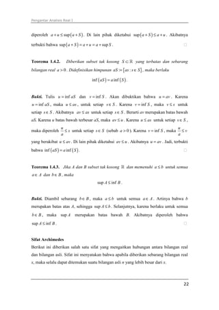Pengantar Analisis Real I
22
diperoleh ( )supa u a S+ ≤ + . Di lain pihak diketahui ( )sup a S a u+ ≤ + . Akibatnya
terbukti bahwa ( )sup supa S a u a S+ = + = + . ⁭
Teorema 1.4.2. Diberikan subset tak kosong S ⊂ ℝ yang terbatas dan sebarang
bilangan real 0a > . Didefinisikan himpunan { }: :aS as s S= ∈ , maka berlaku
( ) ( )inf infaS a S= .
Bukti. Tulis infu aS= dan infv S= . Akan dibuktikan bahwa u av= . Karena
infu aS= , maka u as≤ , untuk setiap s S∈ . Karena infv S= , maka v s≤ untuk
setiap s S∈ . Akibatnya av as≤ untuk setiap s S∈ . Berarti av merupakan batas bawah
aS. Karena u batas bawah terbesar aS, maka av u≤ . Karena u as≤ untuk setiap s S∈ ,
maka diperoleh
u
s
a
≤ untuk setiap s S∈ (sebab 0a > ). Karena infv S= , maka
u
v
a
≤
yang berakibat u av≤ . Di lain pihak diketahui av u≤ . Akibatnya u av= . Jadi, terbukti
bahwa ( ) ( )inf infaS a S= . ⁭
Teorema 1.4.3. Jika A dan B subset tak kosong ℝ dan memenuhi a b≤ untuk semua
a A∈ dan b B∈ , maka
sup infA B≤ .
Bukti. Diambil sebarang b B∈ , maka a b≤ untuk semua a A∈ . Artinya bahwa b
merupakan batas atas A, sehingga sup A b≤ . Selanjutnya, karena berlaku untuk semua
b B∈ , maka sup A merupakan batas bawah B. Akibatnya diperoleh bahwa
sup infA B≤ . ⁭
Sifat Archimedes
Berikut ini diberikan salah satu sifat yang mengaitkan hubungan antara bilangan real
dan bilangan asli. Sifat ini menyatakan bahwa apabila diberikan sebarang bilangan real
x, maka selalu dapat ditemukan suatu bilangan asli n yang lebih besar dari x.
 