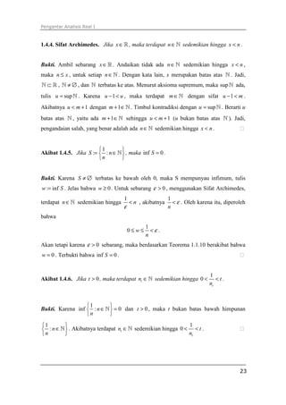 Pengantar Analisis Real I
23
1.4.4. Sifat Archimedes. Jika x∈ℝ , maka terdapat n∈ℕ sedemikian hingga x n< .
Bukti. Ambil sebarang x∈ℝ . Andaikan tidak ada n∈ℕ sedemikian hingga x n< ,
maka n x≤ , untuk setiap n∈ℕ . Dengan kata lain, x merupakan batas atas ℕ . Jadi,
⊂ℕ ℝ , ≠ ∅ℕ , dan ℕ terbatas ke atas. Menurut aksioma supremum, maka supℕ ada,
tulis supu = ℕ . Karena 1u u− < , maka terdapat m∈ℕ dengan sifat 1u m− < .
Akibatnya 1u m< + dengan 1m + ∈ℕ . Timbul kontradiksi dengan supu = ℕ . Berarti u
batas atas ℕ , yaitu ada 1m + ∈ℕ sehingga 1u m< + (u bukan batas atas ℕ ). Jadi,
pengandaian salah, yang benar adalah ada n∈ℕ sedemikian hingga x n< . ⁭
Akibat 1.4.5. Jika
1
: :S n
n
 
= ∈ 
 
ℕ , maka inf 0S = .
Bukti. Karena S ≠ ∅ terbatas ke bawah oleh 0, maka S mempunyau infimum, tulis
: infw S= . Jelas bahwa 0w ≥ . Untuk sebarang 0ε > , menggunakan Sifat Archimedes,
terdapat n∈ℕ sedemikian hingga
1
n
ε
< , akibatnya
1
n
ε< . Oleh karena itu, diperoleh
bahwa
1
0 w
n
ε≤ ≤ < .
Akan tetapi karena 0ε > sebarang, maka berdasarkan Teorema 1.1.10 berakibat bahwa
0w = . Terbukti bahwa inf 0S = . ⁭
Akibat 1.4.6. Jika 0t > , maka terdapat tn ∈ℕ sedemikian hingga
1
0
t
t
n
< < .
Bukti. Karena
1
inf : 0n
n
 
∈ = 
 
ℕ dan 0t > , maka t bukan batas bawah himpunan
1
: n
n
 
∈ 
 
ℕ . Akibatnya terdapat tn ∈ℕ sedemikian hingga
1
0
t
t
n
< < . ⁭
 