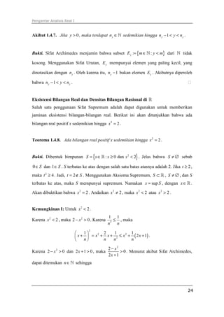 Pengantar Analisis Real I
24
Akibat 1.4.7. Jika 0y > , maka terdapat yn ∈ℕ sedemikian hingga 1y yn y n− < < .
Bukti. Sifat Archimedes menjamin bahwa subset { }: :yE m y m= ∈ <ℕ dari ℕ tidak
kosong. Menggunakan Sifat Urutan, yE mempunyai elemen yang paling kecil, yang
dinotasikan dengan yn . Oleh karena itu, 1yn − bukan elemen yE . Akibatnya diperoleh
bahwa 1y yn y n− < < . ⁭
Eksistensi Bilangan Real dan Densitas Bilangan Rasional di ℝ
Salah satu penggunaan Sifat Supremum adalah dapat digunakan untuk memberikan
jaminan eksistensi bilangan-bilangan real. Berikut ini akan ditunjukkan bahwa ada
bilangan real positif x sedemikian hingga 2
2x = .
Teorema 1.4.8. Ada bilangan real positif x sedemikian hingga 2
2x = .
Bukti. Dibentuk himpunan { }2
: 0 dan 2S s s s= ∈ ≥ <ℝ . Jelas bahwa S ≠ ∅ sebab
0 S∈ dan 1 S∈ . S terbatas ke atas dengan salah satu batas atasnya adalah 2. Jika 2t ≥ ,
maka 2
4t ≥ . Jadi, 2t S= ∉ . Menggunakan Aksioma Supremum, S ⊂ ℝ , S ≠ ∅ , dan S
terbatas ke atas, maka S mempunyai supremum. Namakan supx S= , dengan x∈ℝ .
Akan dibuktikan bahwa 2
2x = . Andaikan 2
2x ≠ , maka 2
2x < atau 2
2x > .
Kemungkinan I: Untuk 2
2x < .
Karena 2
2x < , maka 2
2 0x− > . Karena 2
1 1
n n
≤ , maka
( )
2
2 2
2
1 2 1 1
2 1x x x x x
n n n n
 
+ = + + ≤ + + 
 
.
Karena 2
2 0x− > dan 2 1 0x + > , maka
2
2
0
2 1
x
x
−
>
+
. Menurut akibat Sifat Archimedes,
dapat ditemukan n∈ℕ sehingga
 
