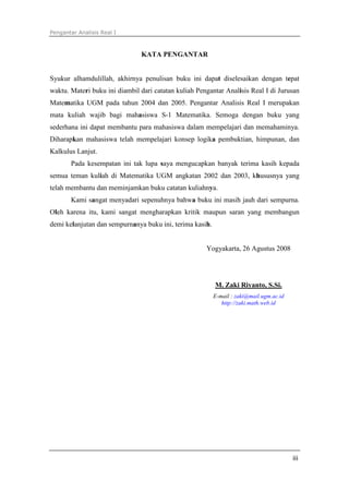 Pengantar Analisis Real I
iii
KATA PENGANTAR
Syukur alhamdulillah, akhirnya penulisan buku ini dapat diselesaikan dengan tepat
waktu. Materi buku ini diambil dari catatan kuliah Pengantar Analisis Real I di Jurusan
Matematika UGM pada tahun 2004 dan 2005. Pengantar Analisis Real I merupakan
mata kuliah wajib bagi mahasiswa S-1 Matematika. Semoga dengan buku yang
sederhana ini dapat membantu para mahasiswa dalam mempelajari dan memahaminya.
Diharapkan mahasiswa telah mempelajari konsep logika pembuktian, himpunan, dan
Kalkulus Lanjut.
Pada kesempatan ini tak lupa saya mengucapkan banyak terima kasih kepada
semua teman kuliah di Matematika UGM angkatan 2002 dan 2003, khususnya yang
telah membantu dan meminjamkan buku catatan kuliahnya.
Kami sangat menyadari sepenuhnya bahwa buku ini masih jauh dari sempurna.
Oleh karena itu, kami sangat mengharapkan kritik maupun saran yang membangun
demi kelanjutan dan sempurnanya buku ini, terima kasih.
Yogyakarta, 26 Agustus 2008
M. Zaki Riyanto, S.Si.
E-mail : zaki@mail.ugm.ac.id
http://zaki.math.web.id
 