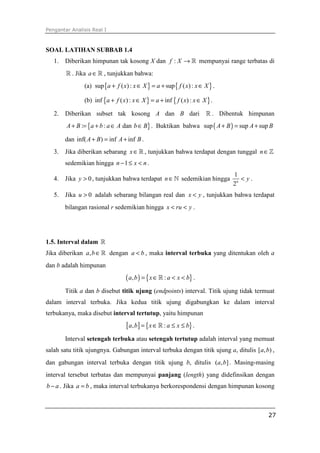 Pengantar Analisis Real I
27
SOAL LATIHAN SUBBAB 1.4
1. Diberikan himpunan tak kosong X dan :f X → ℝ mempunyai range terbatas di
ℝ . Jika a∈ℝ , tunjukkan bahwa:
(a) { } { }sup ( ) : sup ( ):a f x x X a f x x X+ ∈ = + ∈ .
(b) { } { }inf ( ): inf ( ) :a f x x X a f x x X+ ∈ = + ∈ .
2. Diberikan subset tak kosong A dan B dari ℝ . Dibentuk himpunan
{ }: : danA B a b a A b B+ = + ∈ ∈ . Buktikan bahwa ( )sup sup supA B A B+ = +
dan inf( ) inf infA B A B+ = + .
3. Jika diberikan sebarang x∈ℝ , tunjukkan bahwa terdapat dengan tunggal n∈ℤ
sedemikian hingga 1n x n− ≤ < .
4. Jika 0y > , tunjukkan bahwa terdapat n∈ℕ sedemikian hingga
1
2n
y< .
5. Jika 0u > adalah sebarang bilangan real dan x y< , tunjukkan bahwa terdapat
bilangan rasional r sedemikian hingga x ru y< < .
1.5. Interval dalam ℝ
Jika diberikan ,a b∈ℝ dengan a b< , maka interval terbuka yang ditentukan oleh a
dan b adalah himpunan
( ) { }, :a b x a x b= ∈ < <ℝ .
Titik a dan b disebut titik ujung (endpoints) interval. Titik ujung tidak termuat
dalam interval terbuka. Jika kedua titik ujung digabungkan ke dalam interval
terbukanya, maka disebut interval tertutup, yaitu himpunan
[ ] { }, :a b x a x b= ∈ ≤ ≤ℝ .
Interval setengah terbuka atau setengah tertutup adalah interval yang memuat
salah satu titik ujungnya. Gabungan interval terbuka dengan titik ujung a, ditulis [ , )a b ,
dan gabungan interval terbuka dengan titik ujung b, ditulis ( , ]a b . Masing-masing
interval tersebut terbatas dan mempunyai panjang (length) yang didefinsikan dengan
b a− . Jika a b= , maka interval terbukanya berkorespondensi dengan himpunan kosong
 