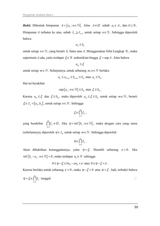 Pengantar Analisis Real I
30
Bukti. Dibentuk himpunan { }:nA a n= ∈ℕ . Jelas A ≠ ∅ sebab 1a A∈ , dan A ⊂ ℝ .
Himpunan A terbatas ke atas, sebab 1n nI I +⊇ untuk setiap n∈ℕ . Sehingga diperoleh
bahwa
n na b≤
untuk setiap n∈ℕ , yang berarti 1b batas atas A. Menggunakan Sifat Lengkap ℝ , maka
supremum A ada, yaitu terdapat ξ ∈ℝ sedemikian hingga sup Aξ = . Jelas bahwa
ma ξ≤
untuk setiap m∈ℕ . Selanjutnya, untuk sebarang ,m n∈ℕ berlaku
n n m n m ma a b b+ +≤ ≤ ≤ atau n ma b≤ .
Hal ini berakibat
{ }sup :n ma n b∈ ≤ℕ atau mbξ ≤ .
Karena ma ξ≤ dan mbξ ≤ , maka diperoleh m ma bξ≤ ≤ untuk setiap m∈ℕ , berarti
[ ],n n nI a bξ ∈ = , untuk setiap n∈ℕ . Sehingga
1
n
n
Iξ
∞
=
∈∩ ,
yang berakibat
1
n
n
I
∞
=
≠ ∅∩ . Jika { }inf :nb nη = ∈ℕ , maka dengan cara yang sama
(sebelumnya), diperoleh mIη ∈ untuk setiap m∈ℕ . Sehingga diperoleh
1
n
n
Iη
∞
=
∈∩ .
Akan dibuktikan ketunggalannya, yaitu η ξ= . Diambil sebarang 0ε > . Jika
{ }inf : 0n nb a n− ∈ =ℕ , maka terdapat 0n ∈ℕ sehingga
0 00 bn anη ξ ε≤ − ≤ − < atau 0 η ξ ε≤ − < .
Karena berlaku untuk sebarang 0ε > , maka 0η ξ− = atau η ξ= . Jadi, terbukti bahwa
1
n
n
Iη ξ
∞
=
= ∈∩ tunggal. ⁭
 