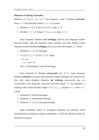 Pengantar Analisis Real I
31
Himpunan Terhitung (Countable)
Diberikan { }1,2,3,...,n n=J , n∈ℕ . Dua himpunan A dan B dikatakan ekuivalen,
ditulis A B∼ jika ada fungsi bijektif :f A B→ . Contoh:
1. Misalkan { }1,2,3A = dan { }, ,B a b c= , maka A B∼ .
2. Misalkan :f A C→ dengan { }, , ,C w x y z= , maka A C∼ .
Suatu himpunan dikatakan tak berhingga (infinite) jika himpunan tersebut
ekuivalen dengan salah satu himpunan bagian sejatinya. Jika tidak demikian, maka
himpunan tersebut dikatakan berhingga (finite), yaitu ekuivalen dengan nJ . Contoh:
1. Himpunan { }1,2,3A = berhingga.
2. { }1,2,3,...=ℕ , { }2,4,6,...T = ⊂ ℕ . fungsi
:
( ) 2
f T
n f n n
→
=
ℕ
֏
Jadi, ℕ tak berhingga, T juga tak berhingga.
Suatu himpunan D dikatakan denumerable jika D ∼ ℕ . Suatu himpunan
dikatakan terhitung (countable) jika himpunan tersebut berhingga atau denumerable.
Jika tidak, maka dikatakan himpunan tak terhitung (uncountable atau non
denumerable), yaitu himpunan yang tidak ekuivalen dengan ℕ . Jika himpunan A
terhitung, maka A dapat disajikan sebagai { }1 2 3, , ,...A x x x= dengan i jx x≠ untuk i j≠ .
Contoh:
1. Himpunan ∅ terhitung berhingga.
2. Himpunan ℕ terhitung tak berhingga.
3. Himpunan { }1,2,3A = terhitung berhingga.
Dapat ditunjukkan bahwa ℝ merupakan himpunana tak terhitung. Untuk
membuktikannya cukup hanya dengan membuktikan [ ]0,1I = tak terhitung. Berikut ini
diberikan teoremanya.
 