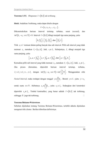 Pengantar Analisis Real I
32
Teorema 1.5.5. Himpunan [ ]0,1I = tak terhitung.
Bukti. Andaikan I terhitung, maka dapat ditulis dengan
{ }1 2 3, , ,..., ,...nI x x x x= .
Dikonstruksikan barisan interval tertutup, terbatas, susut (nested), dan
{ }inf : 0n nb a n− ∈ =ℕ . Interval [ ]0,1I = dibagi menjadi tiga sama panjang, yaitu
10,
3
 
 
, 1 2,
3 3
 
 
, dan 2 ,1
3
 
 
.
Titik 1x I∈ termuat dalam paling banyak dua sub interval. Pilih sub interval yang tidak
memuat 1x , namakan [ ]1 1 1,I a b= . Jadi, 1 1x I∉ . Selanjutnya, 1I dibagi menjadi tiga
sama panjang, yaitu
1 1
1,
9
a a +
 
, 1 1
1 2,
9 9
a a + +
 
, dan 1 1
2 ,
9
a b +
 
.
Kemudian pilih sub interval yang tidak memuat 2x , namakan [ ]1 2 2,I a b= . Jadi, 2 2x I∉ .
Jika proses diteruskan, diperoleh barisan interval tertutup, terbatas,
1 2 3 ... nI I I I⊃ ⊃ ⊃ ⊃ dengan { }
1
inf : inf
3
n nb a n
 
− ∈ =  
 
ℕ ℕ . Menggunakan sifat
Nested Interval, maka terdapat dengan tunggal
1
n
n
y I
∞
=
∈∩ . Berarti y I∈ , yaitu ny x=
untuk suatu n∈ℕ . Akibatnya
1
n n
n
x I
∞
=
∈∩ , yaitu n nx I∈ . Sedangkan dari konstruksi
diperoleh n nx I∉ . Timbul kontradiksi, yang benar adalah [ ]0,1I = tak terhitung,
sehingga ℝ juga tak terhitung. ⁭
Teorema Bolzano-Weierstrass
Sebelum dijelaskan tentang Teorema Bolzano-Weierstrass, terlebih dahulu dijelaskan
mengenai titik cluster. Berikut diberikan definisinya.
 