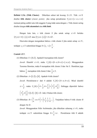 Pengantar Analisis Real I
33
Definisi 1.5.6. (Titik Cluster) Diberikan subset tak kosong S ⊂ ℝ . Titik x∈ℝ
disebut titik cluster (cluster points) jika setiap persekitaran ( )( ) ,V x x xε ε ε= − +
memuat paling sedikit satu titik anggota S yang tidak sama dengan x. Titik cluster sering
disebut dengan titik akumulasi atau titik limit.
Dengan kata lain, x titik cluster S jika untuk setiap 0ε > berlaku
( ) { }( )V x S xε ∩ − ≠ ∅ atau { }( )( )V x x Sε − ∩ ≠ ∅ .
Ekuivalen dengan mengatakan bahwa x titik cluster S jika untuk setiap n∈ℕ ,
terdapat ns S∈ sedemikian hingga
1
0 ns x
n
< − < .
Contoh 1.5.7.
(1) Diberikan ( )0,2S = . Apakah 0 merupakan titik cluster?
Jawab. Diambil 0ε > , maka ( ) ( ) ( )0 0 ,0 ,Vε ε ε ε ε= − + = − . Menggunakan
Teorema Densitas, maka 0 merupakan titik cluster S dan 0 S∉ . Demikian juga
bahwa
1
2
merupakan titik cluster S dan
1
2
S∈ .
(2) Diberikan [ ] { }1,2 4A = ∪ . Apakah 4 titik cluster?
Jawab. Persekitaran-ε dari 4 adalah ( ) ( )4 4 ,4Vε ε ε= − + . Misal diambil
1
2
ε = , maka ( )
1 1 1 1
4 4 ,4 3 ,4
2 2 2 2
Vε
   
= − + =   
   
. Sehingga diperoleh bahwa
[ ] { }
1 1
3 ,4 1,2 4
2 2
 
∩ − = ∅ 
 
. Jadi, 4 bukan titik cluster.
(3) Diberikan
1 1 1 1
: 1, , , ,...
2 3 4
B n
n
   
= ∈ =   
   
ℕ . Tunjukkan bahwa 0 titik cluster B
dengan 0 B∉ .
Jawab. Menggunakan Sifat Archimedes, jika diberikan sebarang 0ε > , maka
terdapat n∈ℕ sedemikian hingga
1
0
n
ε< < . Persekitaran titik 0 adalah
 