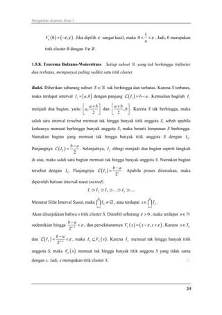 Pengantar Analisis Real I
34
( ) ( )0 ,Vε ε ε= − . Jika dipilih ε sangat kecil, maka
1
0
n
ε< < . Jadi, 0 merupakan
titik cluster B dengan 0 B∉ .
1.5.8. Teorema Bolzano-Weierstrass Setiap subset ℝ yang tak berhingga (infinite)
dan terbatas, mempunyai paling sedikit satu titik cluster.
Bukti. Diberikan sebarang subset S ⊂ ℝ tak berhingga dan terbatas. Karena S terbatas,
maka terdapat interval [ ]1 ,I a b= dengan panjang ( )1I b a= −L . Kemudian bagilah 1I
menjadi dua bagian, yaitu ,
2
a b
a
+ 
  
dan ,
2
a b
b
+ 
  
. Karena S tak berhingga, maka
salah satu interval tersebut memuat tak hingga banyak titik anggota S, sebab apabila
keduanya memuat berhingga banyak anggota S, maka berarti himpunan S berhingga.
Namakan bagian yang memuat tak hingga banyak titik anggota S dengan 2I .
Panjangnya ( )2
2
b a
I
−
=L . Selanjutnya, 2I dibagi menjadi dua bagian seperti langkah
di atas, maka salah satu bagian memuat tak hingga banyak anggota S. Namakan bagian
tersebut dengan 3I . Panjangnya ( )3 2
2
b a
I
−
=L . Apabila proses diteruskan, maka
diperoleh barisan interval susut (nested)
1 2 3 ... ....nI I I I⊃ ⊃ ⊃ ⊃ ⊃
Menurut Sifat Interval Susut, maka
1
n
n
I
∞
=
≠ ∅∩ , atau terdapat
1
n
n
x I
∞
=
∈∩ .
Akan ditunjukkan bahwa x titik cluster S. Diambil sebarang 0ε > , maka terdapat n∈ℕ
sedemikian hingga 1
2n
b a
ε−
−
< , dan persekitarannya ( ) ( ),V x x xε ε ε= − + . Karena nx I∈
dan ( ) 1
2
n n
b a
I ε−
−
= <L , maka ( )nI V xε⊆ . Karena nI memuat tak hingga banyak titik
anggota S, maka ( )V xε memuat tak hingga banyak titik anggota S yang tidak sama
dengan x. Jadi, x merupakan titik cluster S. ⁭
 
