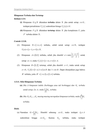 Pengantar Analisis Real I
35
Himpunan Terbuka dan Tertutup
Definisi 1.5.9.
(i) Himpunan G ⊆ ℝ dikatakan terbuka dalam ℝ jika untuk setiap x G∈ ,
terdapat persekitaran ( )V xε sedemikian hinnga ( )V x Gε ⊂ .
(ii) Himpunan F ⊆ ℝ dikatakan tertutup dalam ℝ jika komplemen F, yaitu
c
F terbuka dalam ℝ .
Contoh 1.5.10.
(1) Himpunan ( ),= −∞ ∞ℝ terbuka, sebab untuk setiap x∈ℝ , terdapat
( )1( ) 1, 1V x x x= − + ⊂ ℝ .
(2) Himpunan ( )0,1A = terbuka, sebab jika diambil
1
min ,
2 2
x x
ε
− 
=  
 
untuk
setiap x A∈ , maka ( ) ( ),V x x x Aε ε ε= − + ⊂ .
(3) Himpunan [ ]1,2B = tertutup, sebab jika diambil 1x = , maka untuk setiap
0ε > , ( ) ( )1 1 ,1V Bε ε ε= − + ⊄ dan 1 Bε− ∉ . Dapat ditunjukkan juga bahwa
c
B terbuka, yaitu ( ) ( ),1 2,c
B = −∞ ∪ ∞ terbuka.
1.5.11. Sifat Himpunan Terbuka
(a) Jika A himpunan indeks (berhingga atau tak berhingga) dan xG terbuka
untuk setiap Aλ ∈ , maka
A
Gλ
λ∈
∪ terbuka.
(b) Jika 1 2, ,..., nG G G masing-masing merupakan himpunan terbuka, maka
1
n
i
i
G
=
∩
terbuka.
Bukti.
(a) Namakan
A
G Gλ
λ∈
= ∪ . Diambil sebarang x G∈ , maka terdapat 0 Aλ ∈
sedemikian hingga 0
x Gλ∈ . Karena 0
Gλ terbuka, maka terdapat
 